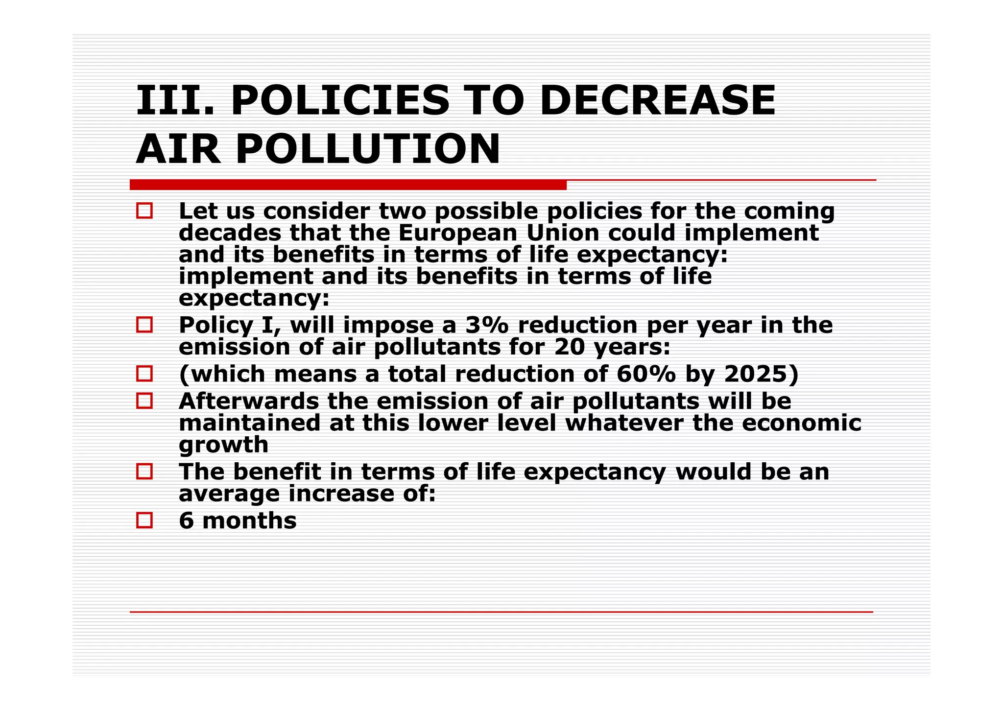 III. POLICIES TO DECREASE
AIR POLLUTION
 Let us consider two possible policies for the coming
 decades that the European Union could implement
 and its benefits in terms of life expectancy:
 implement and its benefits in terms of life
 expectancy:
 Policy I, will impose a 3% reduction per year in the
 emission of air pollutants for 20 years:
 (which means a total reduction of 60% by 2025)
 Afterwards the emission of air pollutants will be
 maintained at this lower level whatever the economic
 growth
 The benefit in terms of life expectancy would be an
 average increase of:
 6 months
 