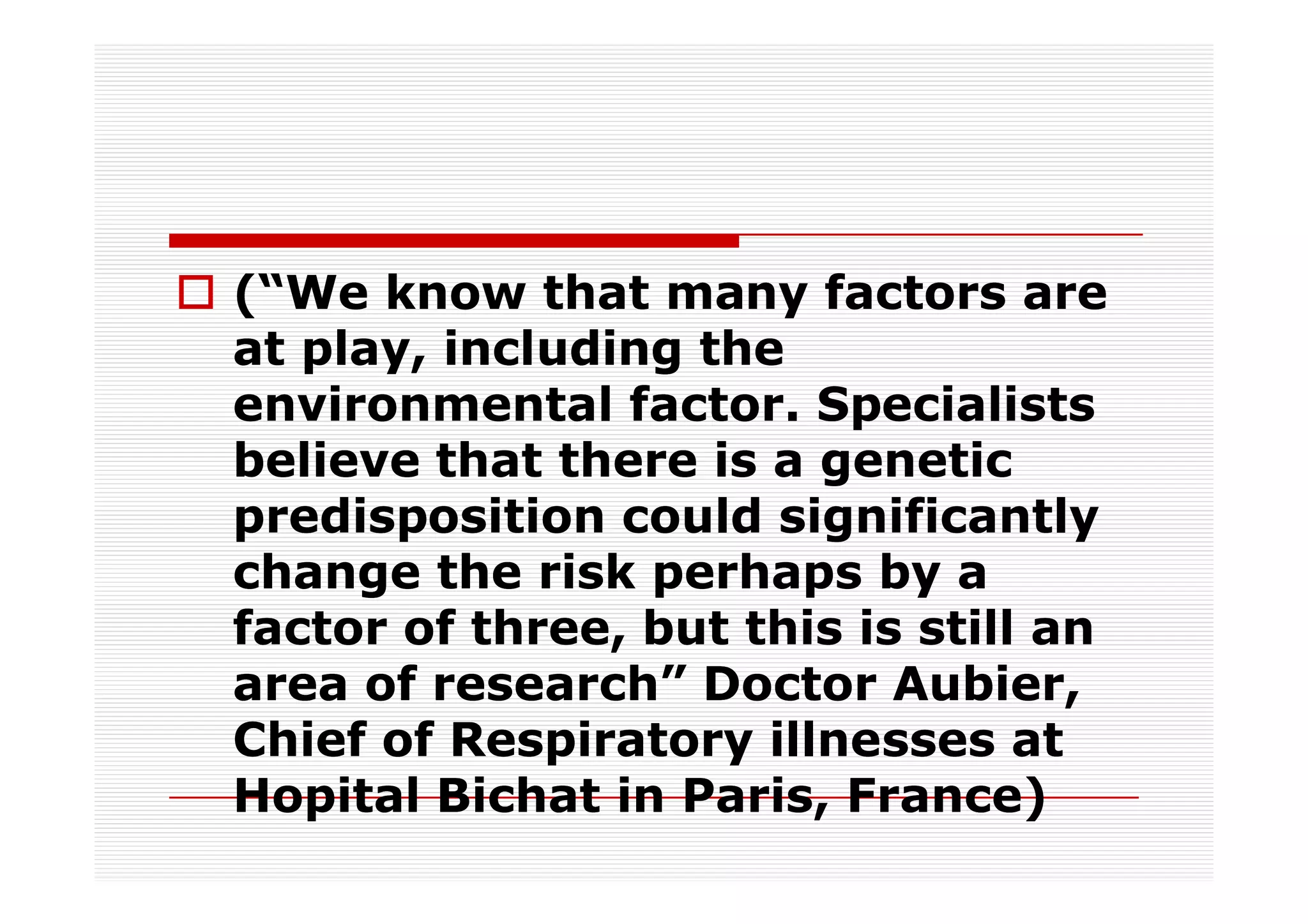 (“We know that many factors are
at play, including the
environmental factor. Specialists
believe that there is a genetic
predisposition could significantly
change the risk perhaps by a
factor of three, but this is still an
area of research” Doctor Aubier,
Chief of Respiratory illnesses at
Hopital Bichat in Paris, France)
 