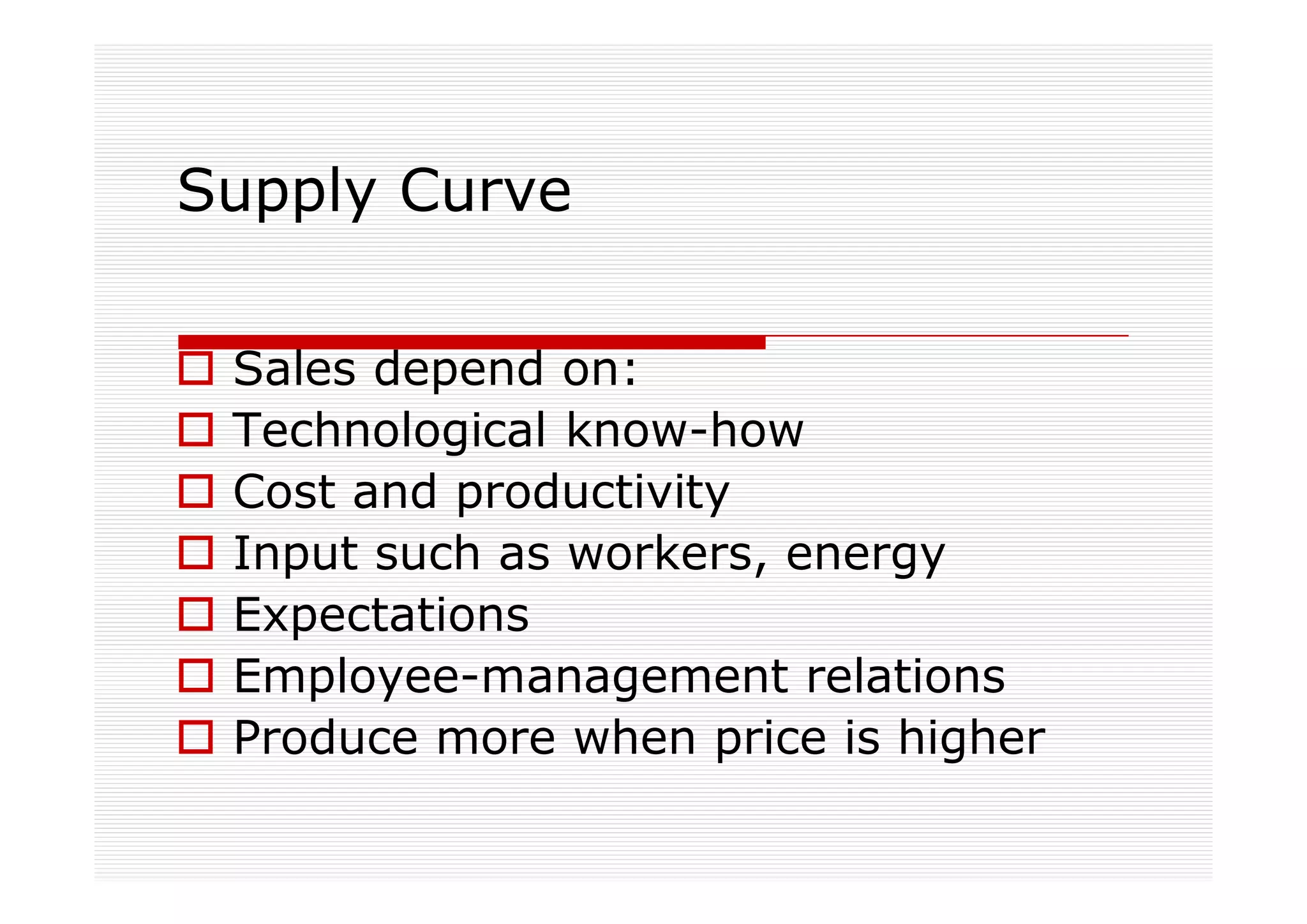 Supply Curve

 Sales depend on:
 Technological know-how
 Cost and productivity
 Input such as workers, energy
 Expectations
 Employee-management relations
 Produce more when price is higher
 