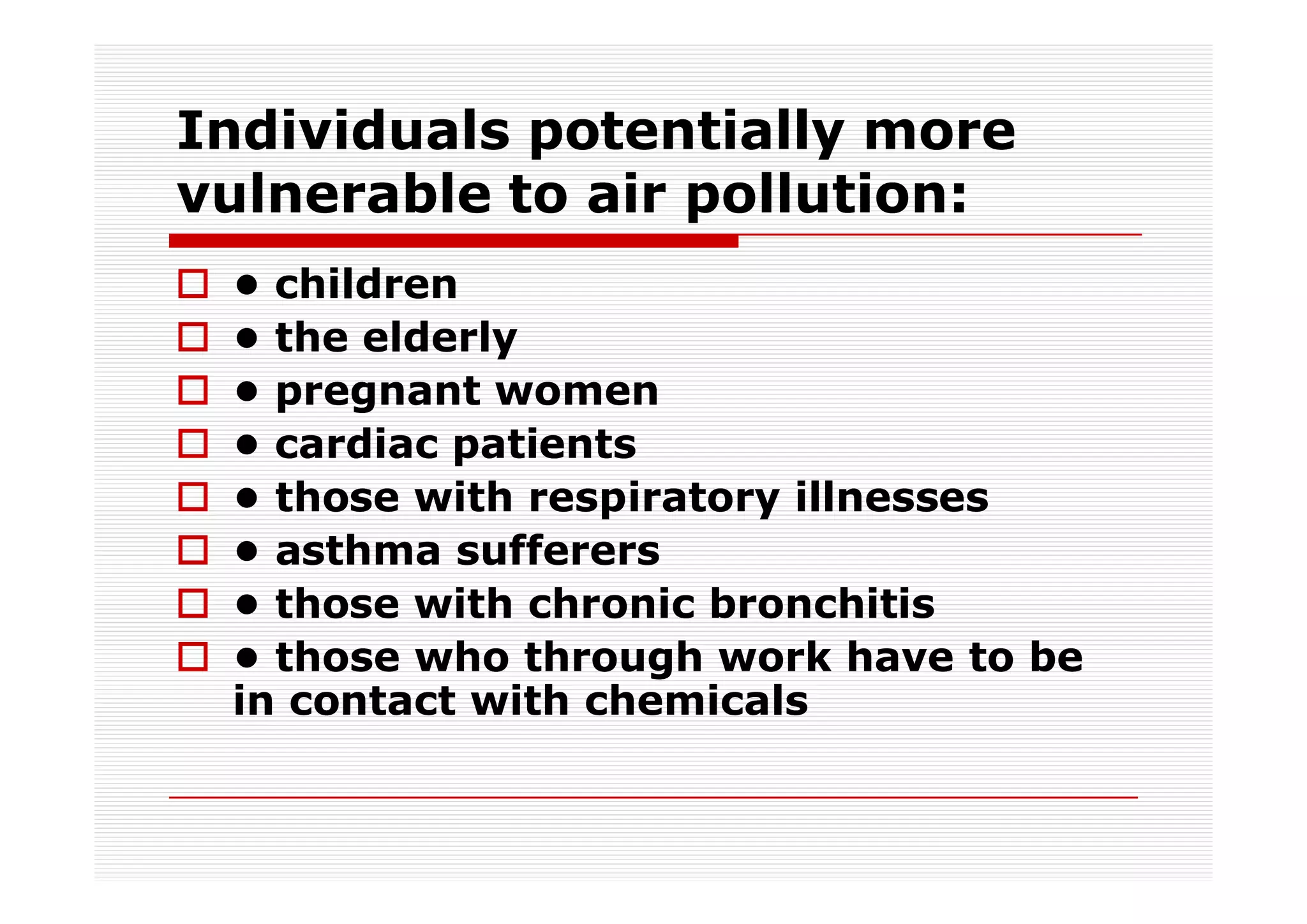 Individuals potentially more
vulnerable to air pollution:
 • children
 • the elderly
 • pregnant women
 • cardiac patients
 • those with respiratory illnesses
 • asthma sufferers
 • those with chronic bronchitis
 • those who through work have to be
 in contact with chemicals
 