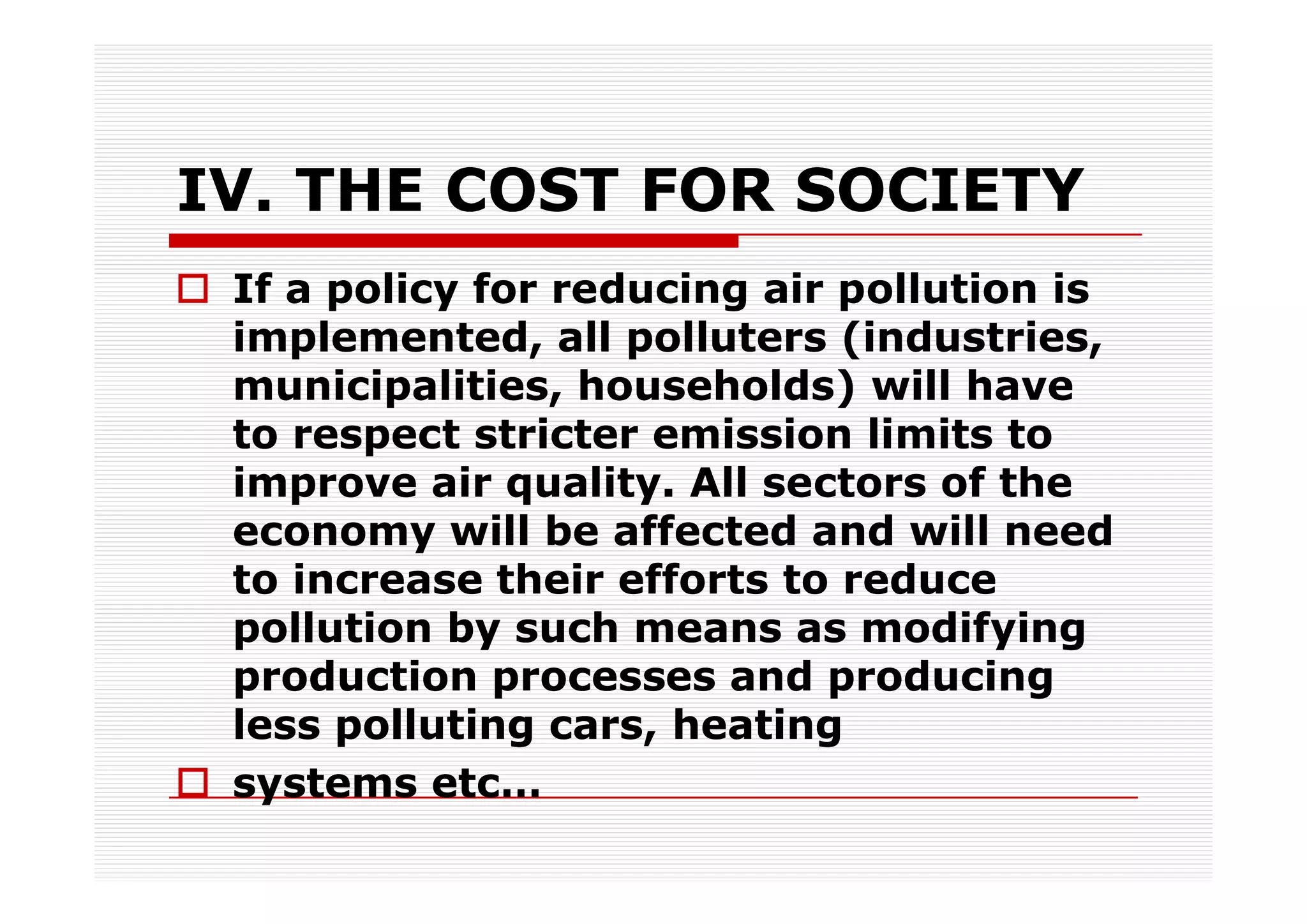 IV. THE COST FOR SOCIETY
 If a policy for reducing air pollution is
 implemented, all polluters (industries,
 municipalities, households) will have
 to respect stricter emission limits to
 improve air quality. All sectors of the
 economy will be affected and will need
 to increase their efforts to reduce
 pollution by such means as modifying
 production processes and producing
 less polluting cars, heating
 systems etc…
 