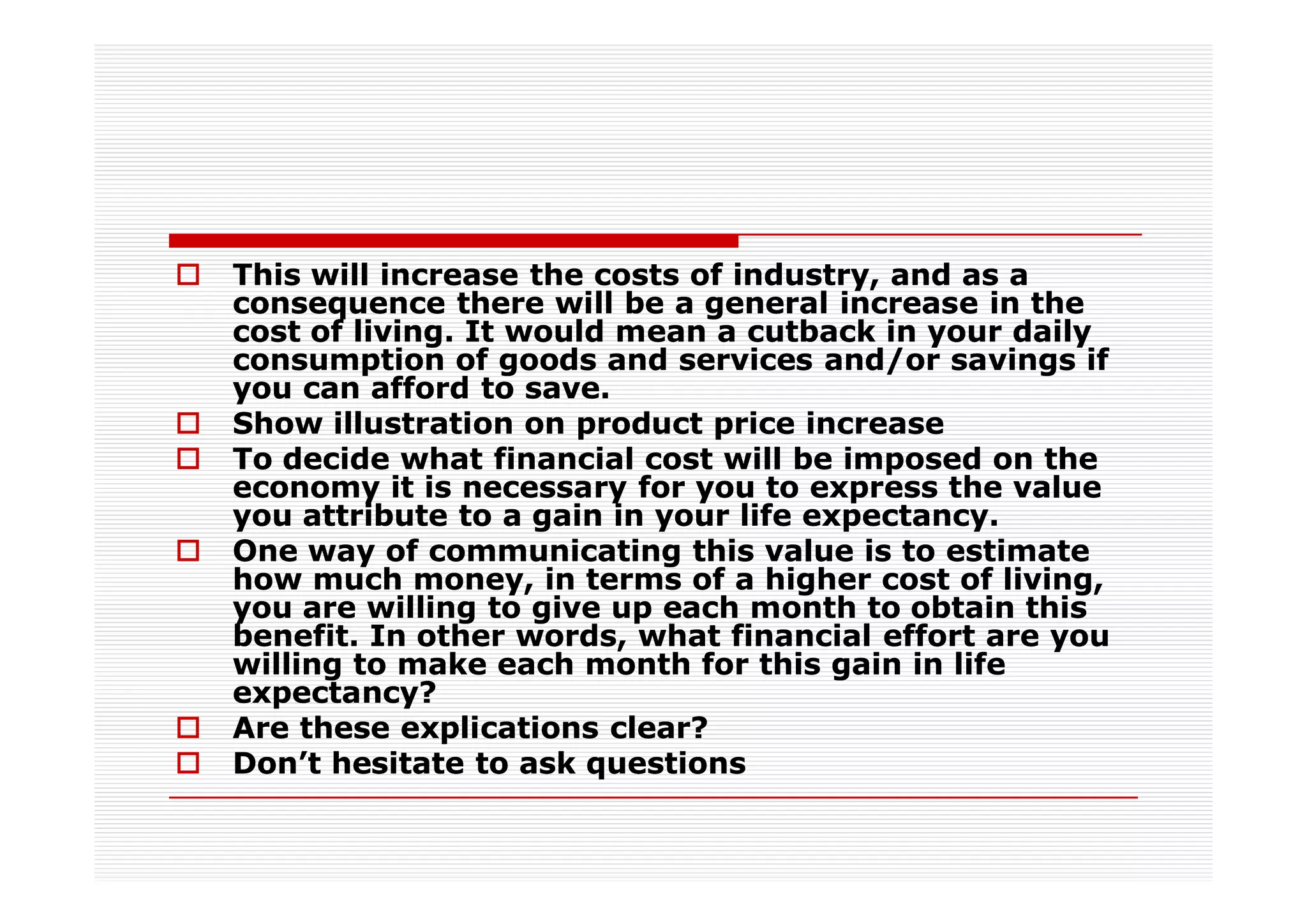 This will increase the costs of industry, and as a
consequence there will be a general increase in the
cost of living. It would mean a cutback in your daily
consumption of goods and services and/or savings if
you can afford to save.
Show illustration on product price increase
To decide what financial cost will be imposed on the
economy it is necessary for you to express the value
you attribute to a gain in your life expectancy.
One way of communicating this value is to estimate
how much money, in terms of a higher cost of living,
you are willing to give up each month to obtain this
benefit. In other words, what financial effort are you
willing to make each month for this gain in life
expectancy?
Are these explications clear?
Don’t hesitate to ask questions
 
