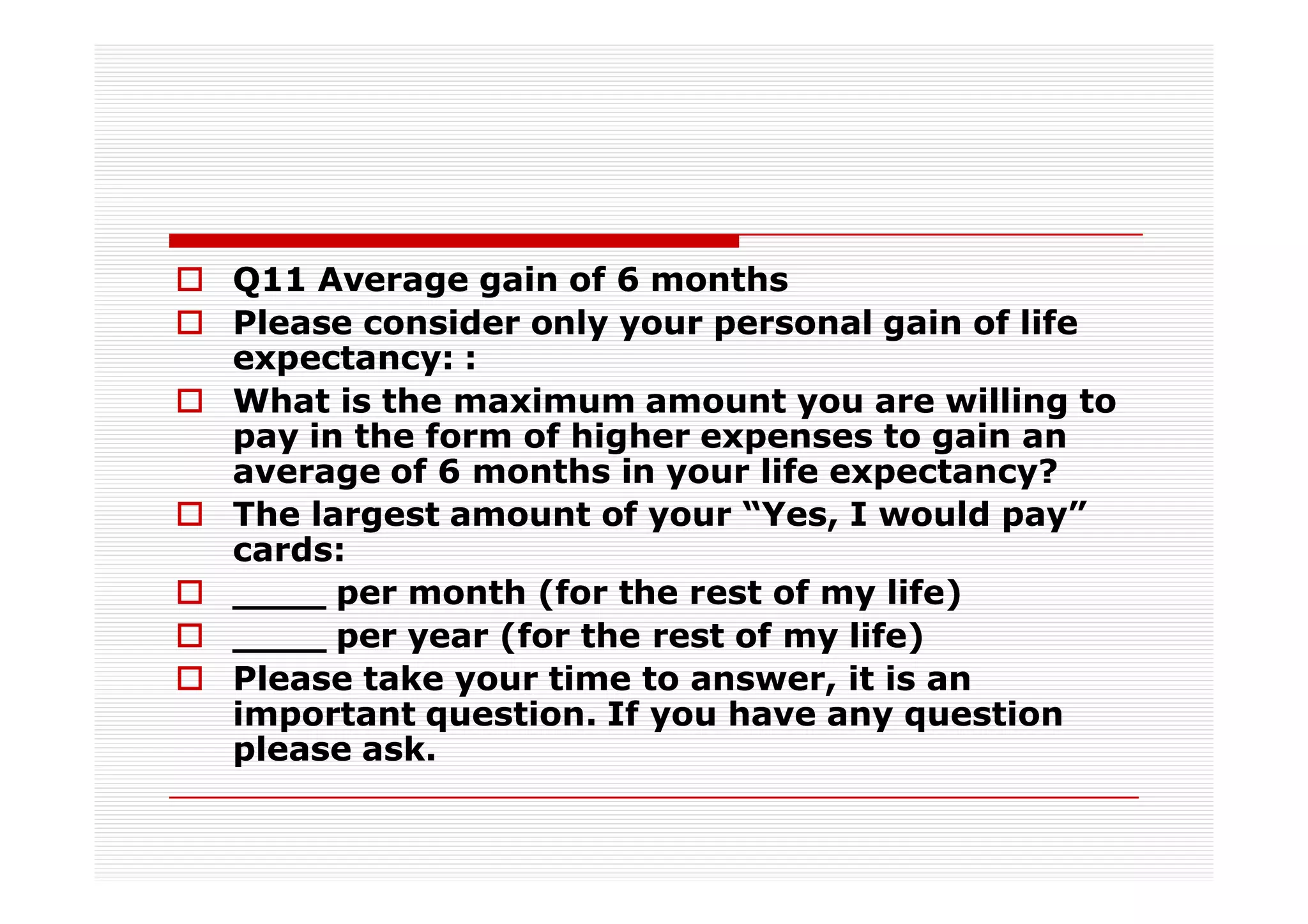 Q11 Average gain of 6 months
Please consider only your personal gain of life
expectancy: :
What is the maximum amount you are willing to
pay in the form of higher expenses to gain an
average of 6 months in your life expectancy?
The largest amount of your “Yes, I would pay”
cards:
____ per month (for the rest of my life)
____ per year (for the rest of my life)
Please take your time to answer, it is an
important question. If you have any question
please ask.
 