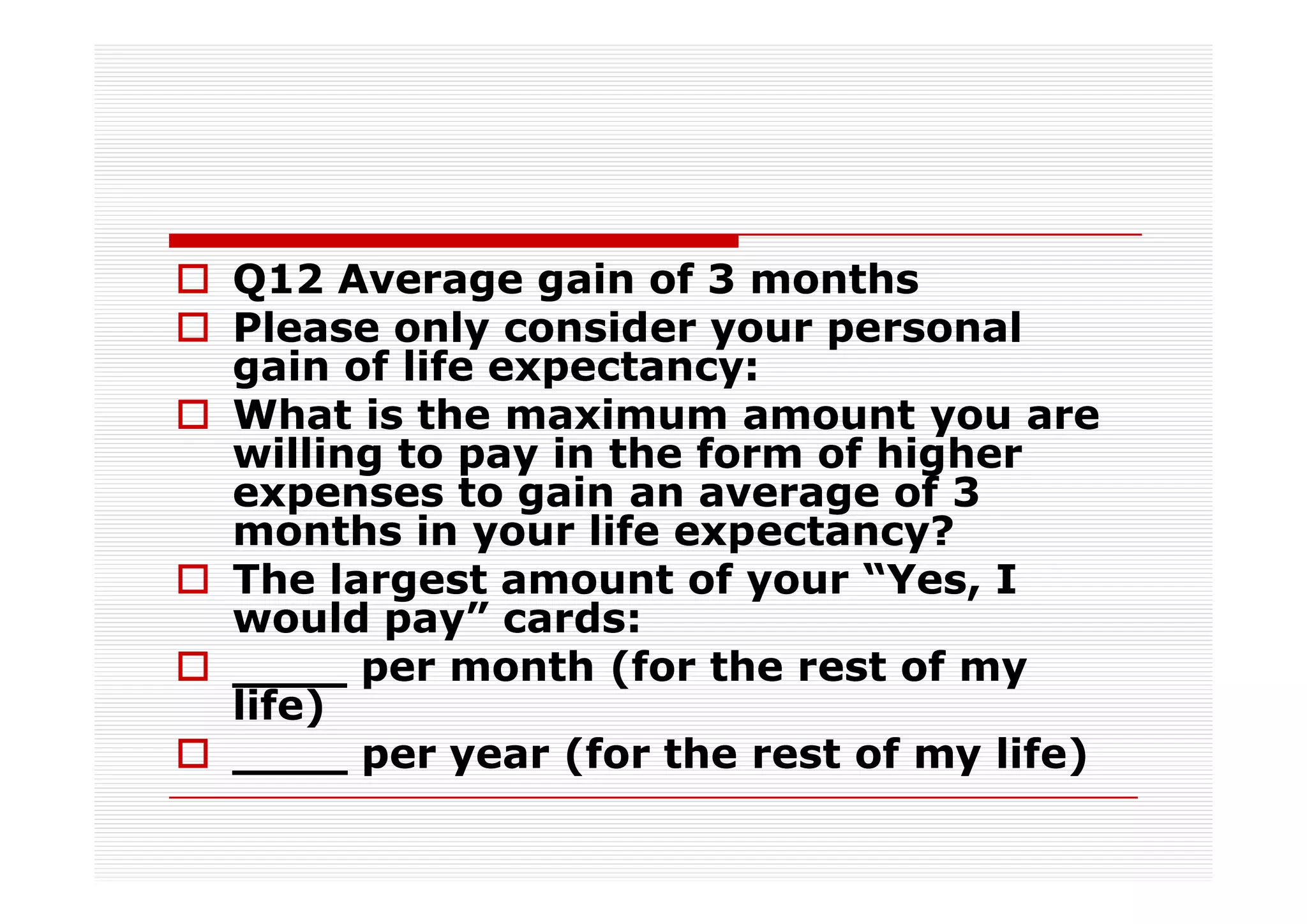 Q12 Average gain of 3 months
Please only consider your personal
gain of life expectancy:
What is the maximum amount you are
willing to pay in the form of higher
expenses to gain an average of 3
months in your life expectancy?
The largest amount of your “Yes, I
would pay” cards:
____ per month (for the rest of my
life)
____ per year (for the rest of my life)
 