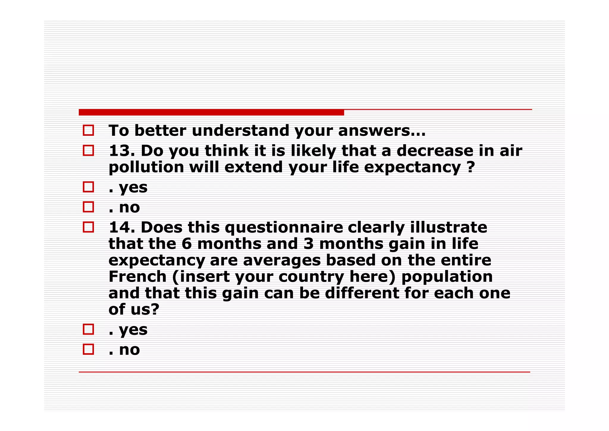 To better understand your answers…
13. Do you think it is likely that a decrease in air
pollution will extend your life expectancy ?
. yes
. no
14. Does this questionnaire clearly illustrate
that the 6 months and 3 months gain in life
expectancy are averages based on the entire
French (insert your country here) population
and that this gain can be different for each one
of us?
. yes
. no
 