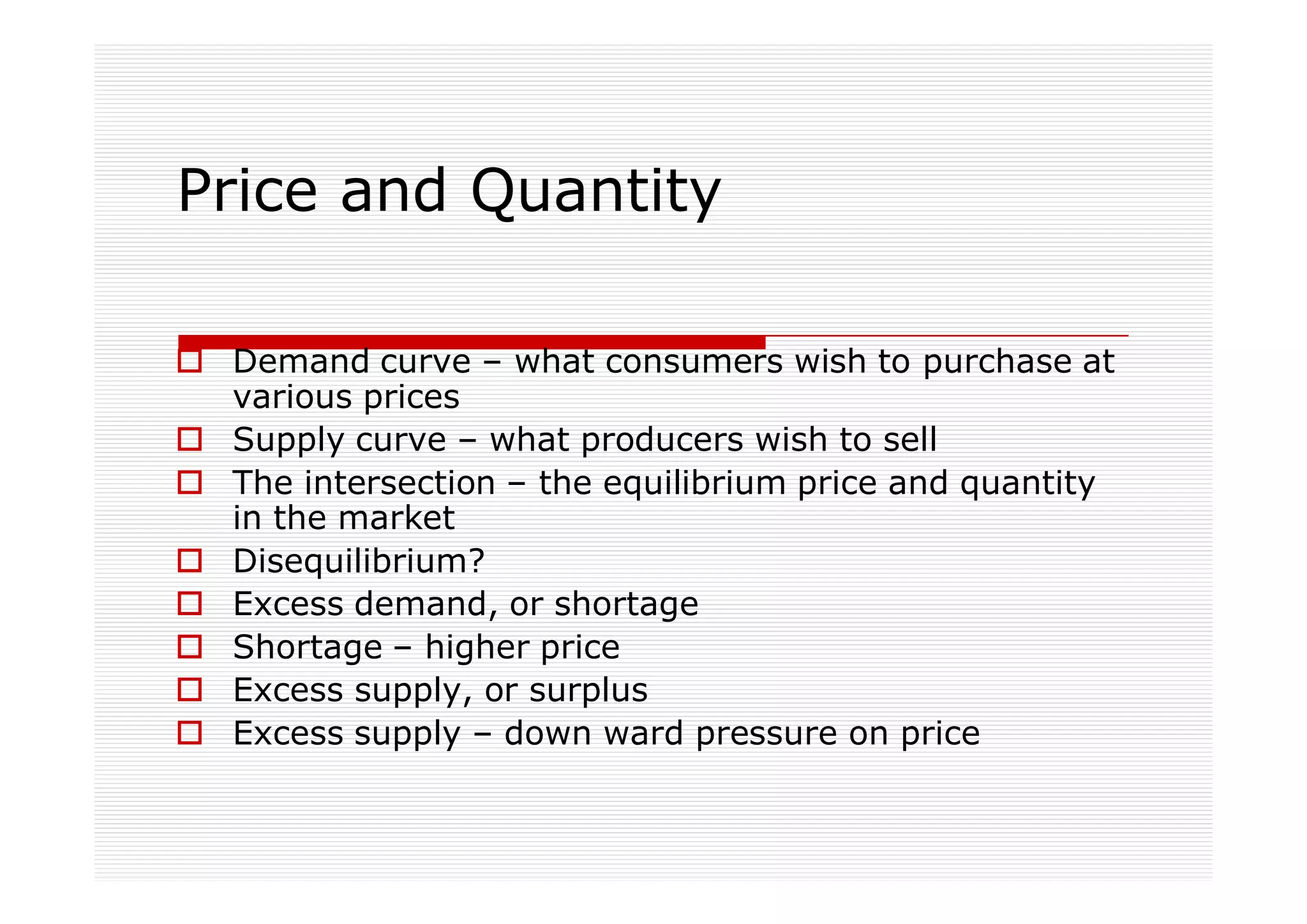 Price and Quantity

 Demand curve – what consumers wish to purchase at
 various prices
 Supply curve – what producers wish to sell
 The intersection – the equilibrium price and quantity
 in the market
 Disequilibrium?
 Excess demand, or shortage
 Shortage – higher price
 Excess supply, or surplus
 Excess supply – down ward pressure on price
 