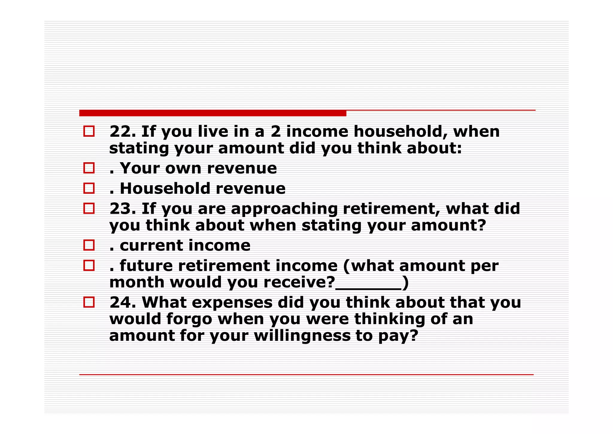 22. If you live in a 2 income household, when
stating your amount did you think about:
. Your own revenue
. Household revenue
23. If you are approaching retirement, what did
you think about when stating your amount?
. current income
. future retirement income (what amount per
month would you receive?______)
24. What expenses did you think about that you
would forgo when you were thinking of an
amount for your willingness to pay?
 