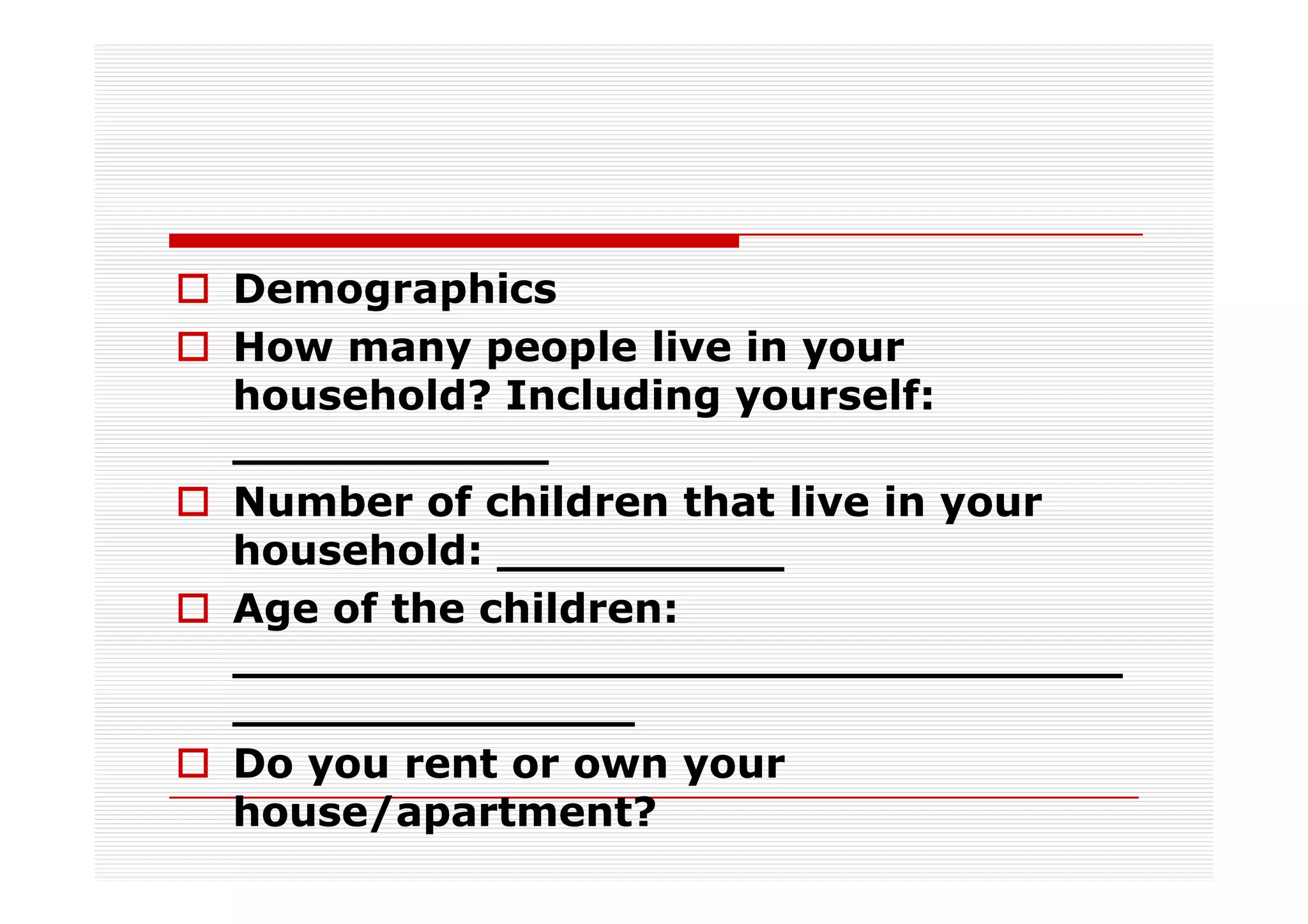 Demographics
How many people live in your
household? Including yourself:
___________
Number of children that live in your
household: __________
Age of the children:
_______________________________
______________
Do you rent or own your
house/apartment?
 