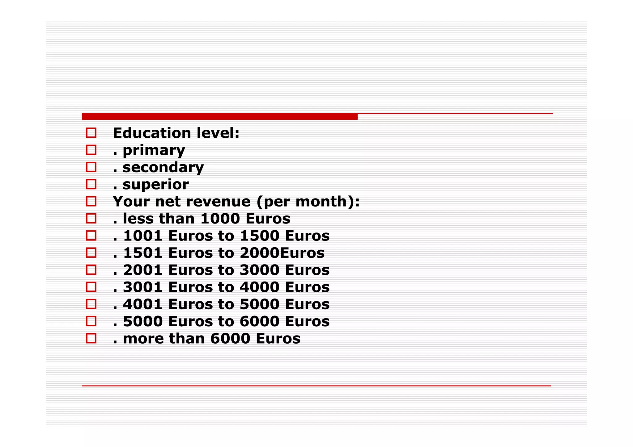 Education level:
. primary
. secondary
. superior
Your net revenue (per month):
. less than 1000 Euros
. 1001 Euros to 1500 Euros
. 1501 Euros to 2000Euros
. 2001 Euros to 3000 Euros
. 3001 Euros to 4000 Euros
. 4001 Euros to 5000 Euros
. 5000 Euros to 6000 Euros
. more than 6000 Euros
 