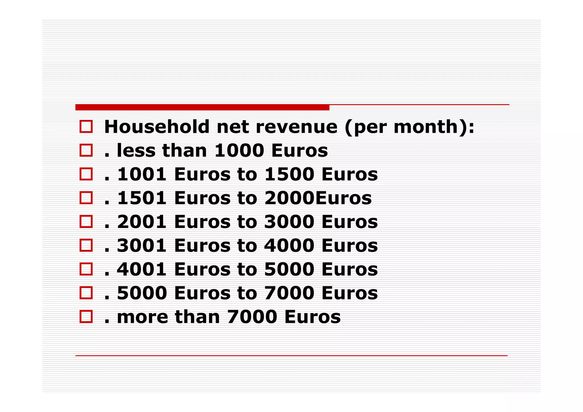 Household net revenue (per month):
. less than 1000 Euros
. 1001 Euros to 1500 Euros
. 1501 Euros to 2000Euros
. 2001 Euros to 3000 Euros
. 3001 Euros to 4000 Euros
. 4001 Euros to 5000 Euros
. 5000 Euros to 7000 Euros
. more than 7000 Euros
 