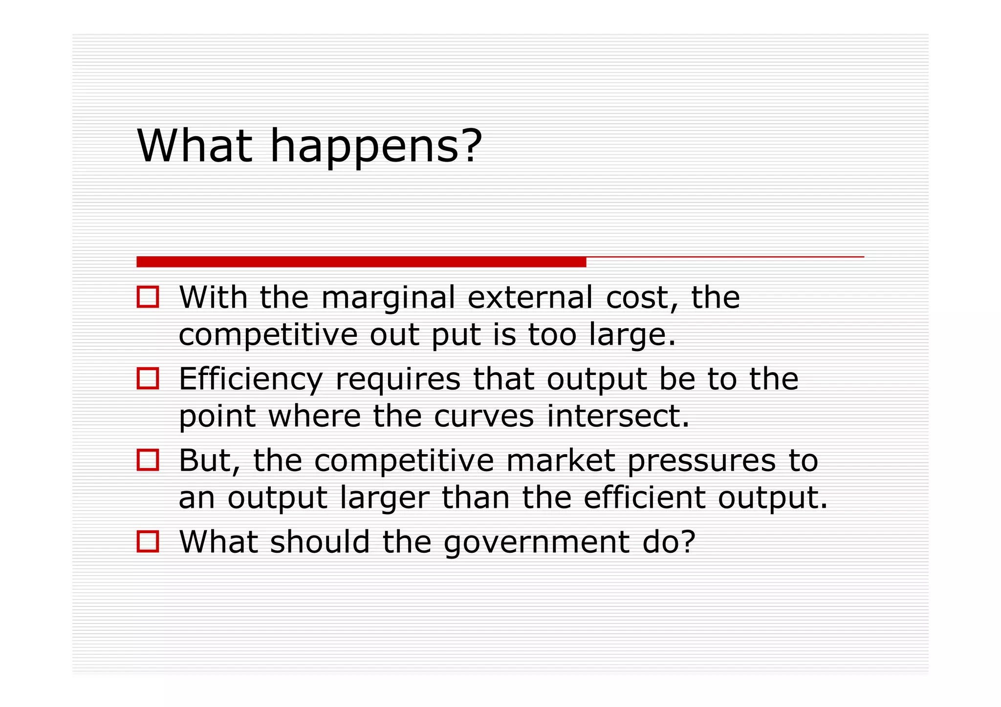 What happens?


 With the marginal external cost, the
 competitive out put is too large.
 Efficiency requires that output be to the
 point where the curves intersect.
 But, the competitive market pressures to
 an output larger than the efficient output.
 What should the government do?
 