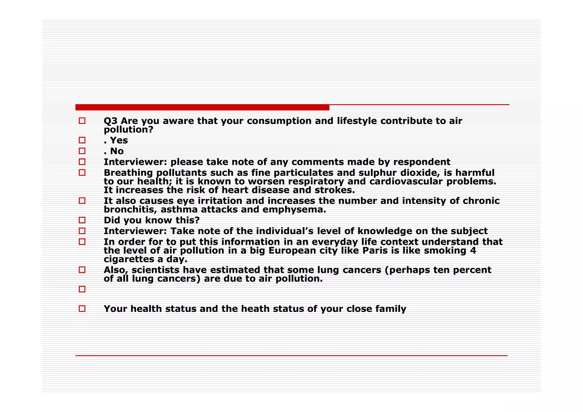Q3 Are you aware that your consumption and lifestyle contribute to air
pollution?
. Yes
. No
Interviewer: please take note of any comments made by respondent
Breathing pollutants such as fine particulates and sulphur dioxide, is harmful
to our health; it is known to worsen respiratory and cardiovascular problems.
It increases the risk of heart disease and strokes.
It also causes eye irritation and increases the number and intensity of chronic
bronchitis, asthma attacks and emphysema.
Did you know this?
Interviewer: Take note of the individual’s level of knowledge on the subject
In order for to put this information in an everyday life context understand that
the level of air pollution in a big European city like Paris is like smoking 4
cigarettes a day.
Also, scientists have estimated that some lung cancers (perhaps ten percent
of all lung cancers) are due to air pollution.


Your health status and the heath status of your close family
 