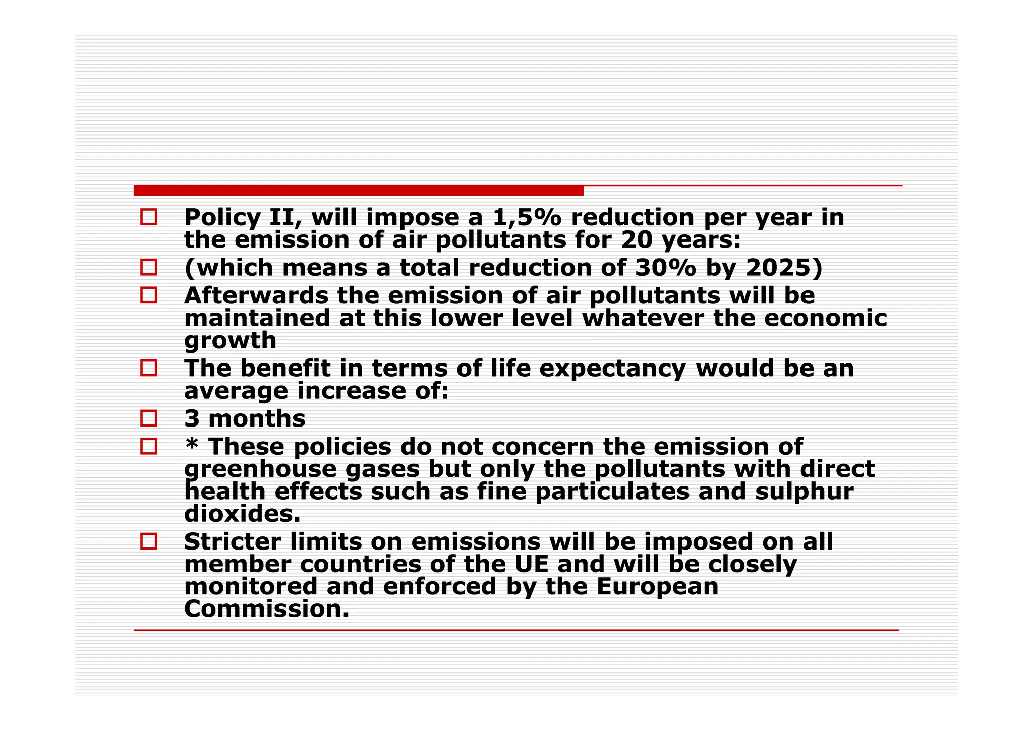 Policy II, will impose a 1,5% reduction per year in
the emission of air pollutants for 20 years:
(which means a total reduction of 30% by 2025)
Afterwards the emission of air pollutants will be
maintained at this lower level whatever the economic
growth
The benefit in terms of life expectancy would be an
average increase of:
3 months
* These policies do not concern the emission of
greenhouse gases but only the pollutants with direct
health effects such as fine particulates and sulphur
dioxides.
Stricter limits on emissions will be imposed on all
member countries of the UE and will be closely
monitored and enforced by the European
Commission.
 