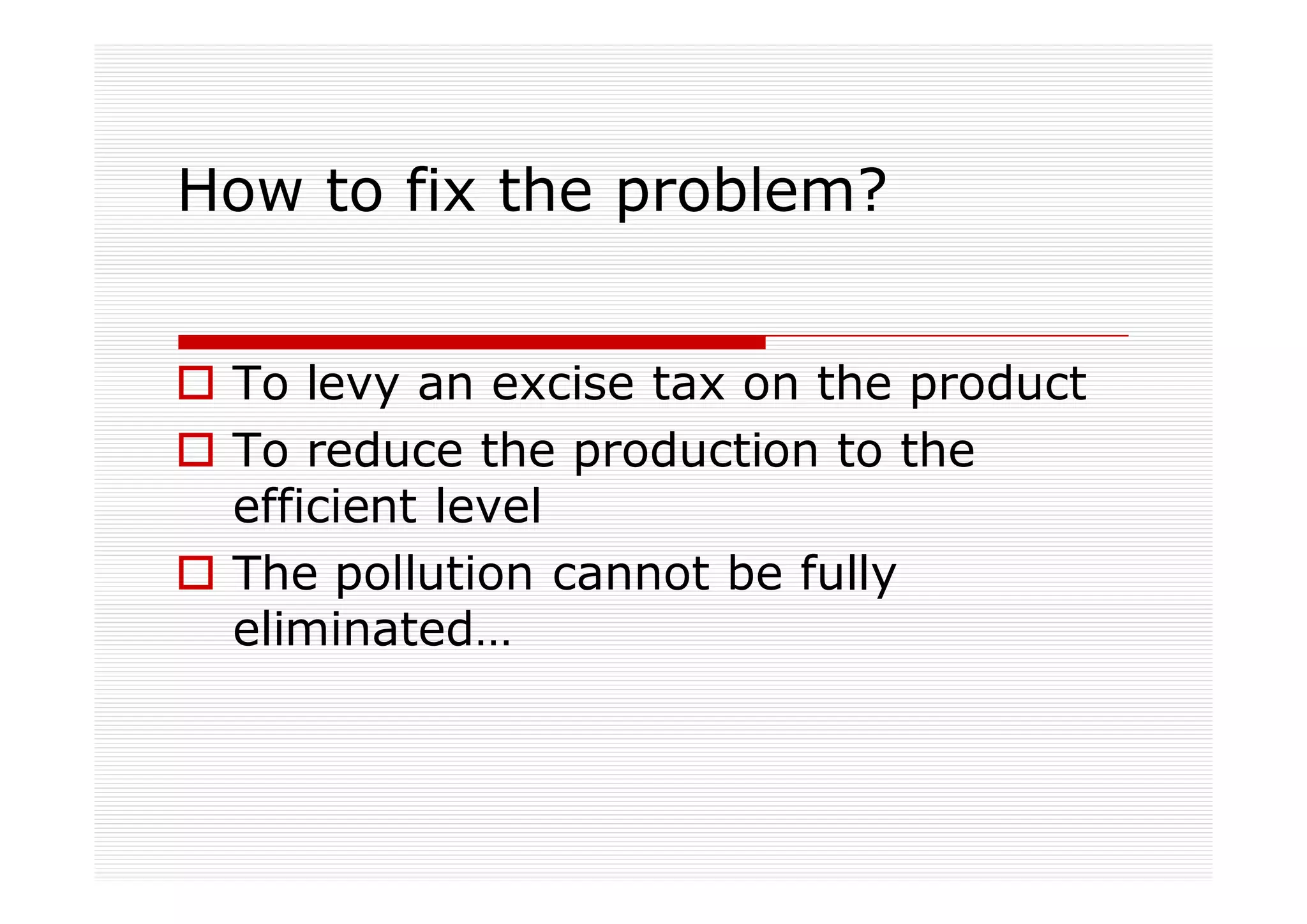 How to fix the problem?


 To levy an excise tax on the product
 To reduce the production to the
 efficient level
 The pollution cannot be fully
 eliminated…
 