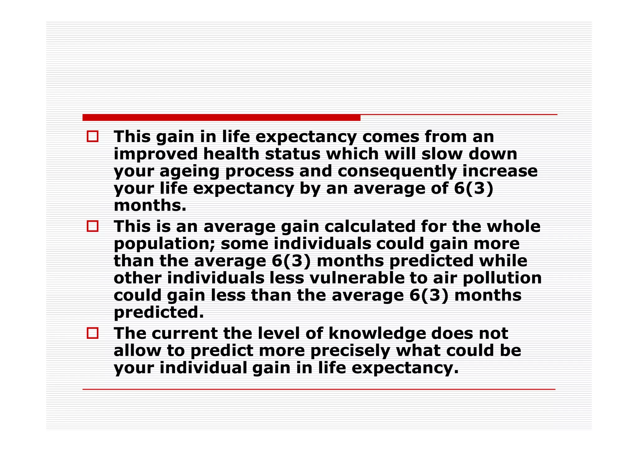 This gain in life expectancy comes from an
improved health status which will slow down
your ageing process and consequently increase
your life expectancy by an average of 6(3)
months.
This is an average gain calculated for the whole
population; some individuals could gain more
than the average 6(3) months predicted while
other individuals less vulnerable to air pollution
could gain less than the average 6(3) months
predicted.
The current the level of knowledge does not
allow to predict more precisely what could be
your individual gain in life expectancy.
 