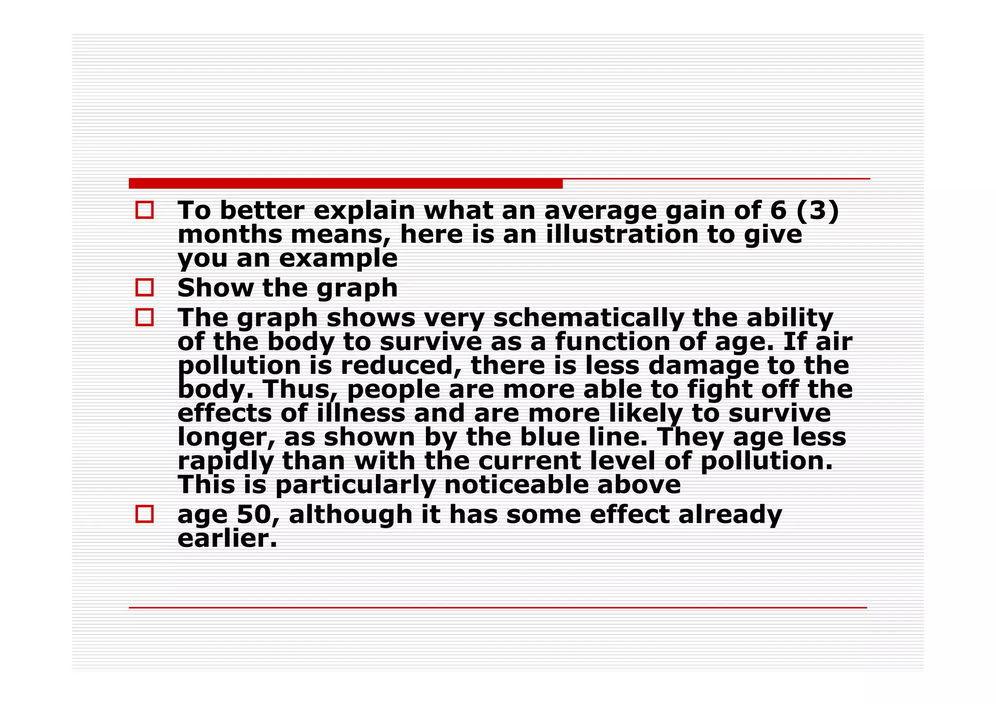 To better explain what an average gain of 6 (3)
months means, here is an illustration to give
you an example
Show the graph
The graph shows very schematically the ability
of the body to survive as a function of age. If air
pollution is reduced, there is less damage to the
body. Thus, people are more able to fight off the
effects of illness and are more likely to survive
longer, as shown by the blue line. They age less
rapidly than with the current level of pollution.
This is particularly noticeable above
age 50, although it has some effect already
earlier.
 