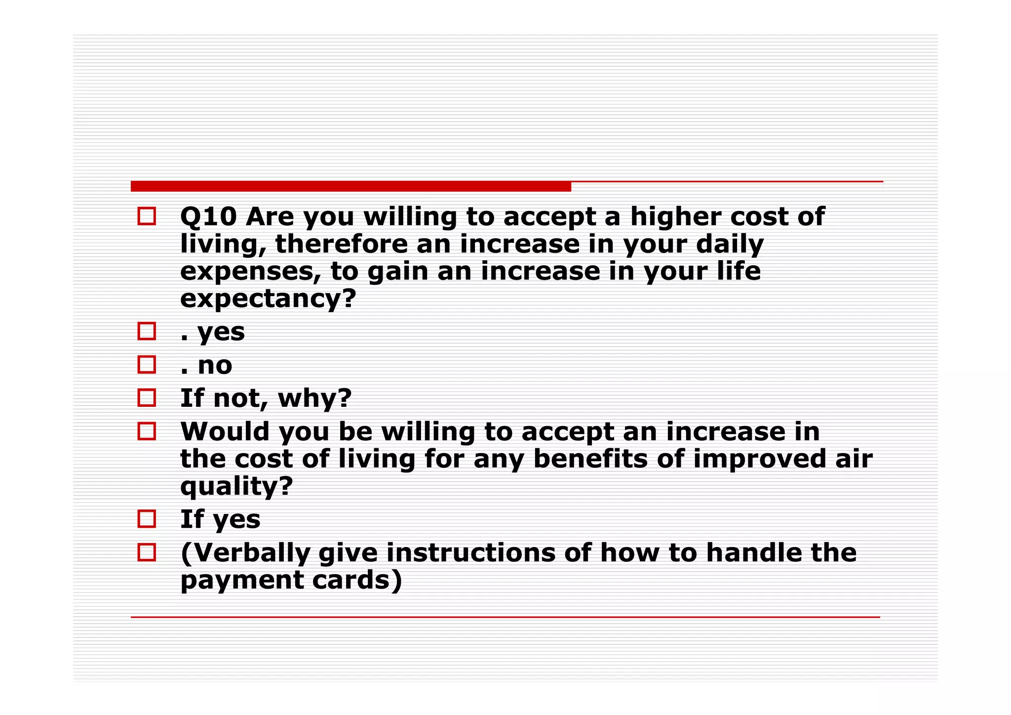 Q10 Are you willing to accept a higher cost of
living, therefore an increase in your daily
expenses, to gain an increase in your life
expectancy?
. yes
. no
If not, why?
Would you be willing to accept an increase in
the cost of living for any benefits of improved air
quality?
If yes
(Verbally give instructions of how to handle the
payment cards)
 