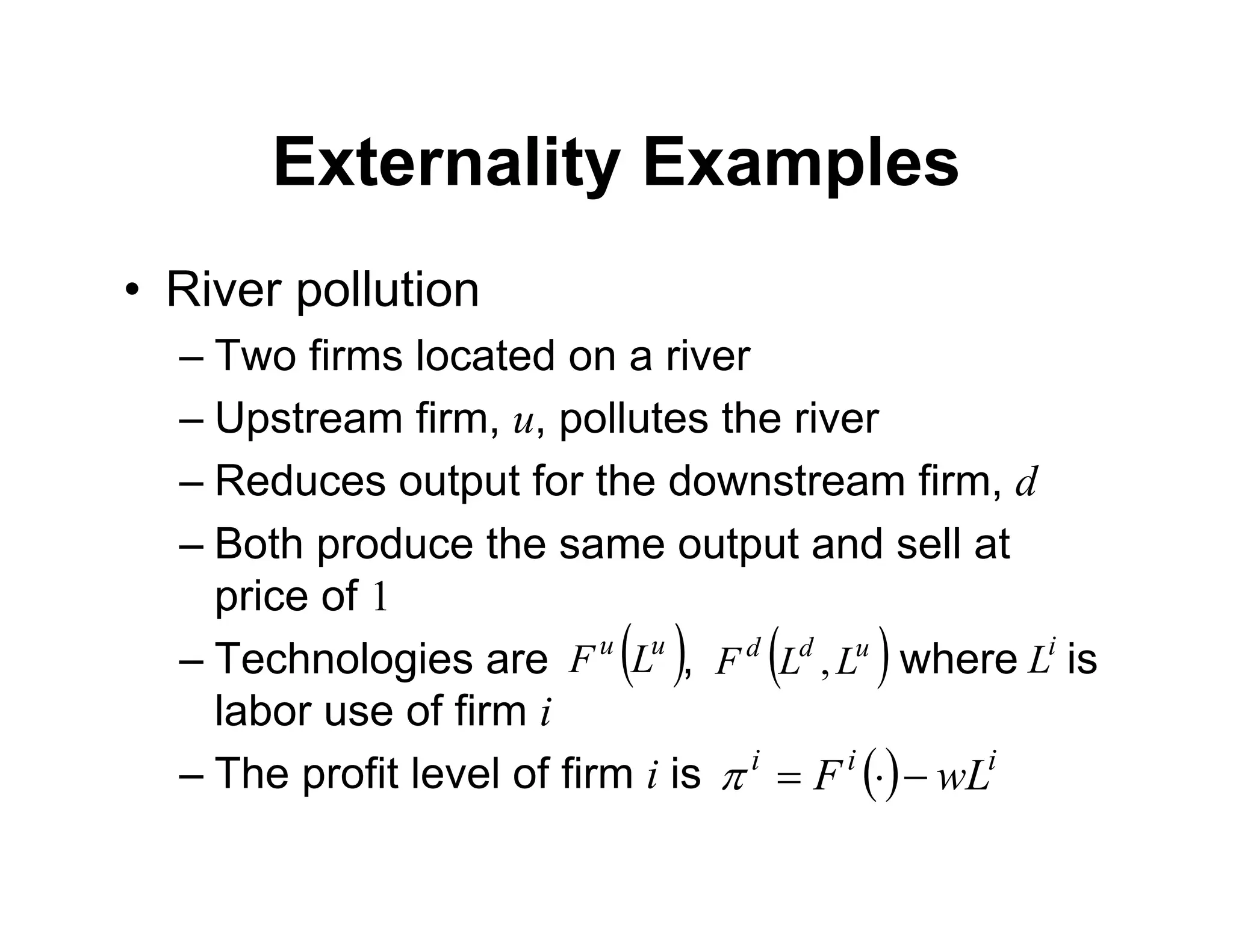 Externality Examples
• River pollution
– Two firms located on a river
– Upstream firm, u, pollutes the river
– Reduces output for the downstream firm, d
– Both produce the same output and sell at
price of 1
– Technologies are , where is
labor use of firm i
– The profit level of firm i is
 
u
u
L
F  
u
d
d
L
L
F ,
 i
i
i
wL
F 



i
L
 