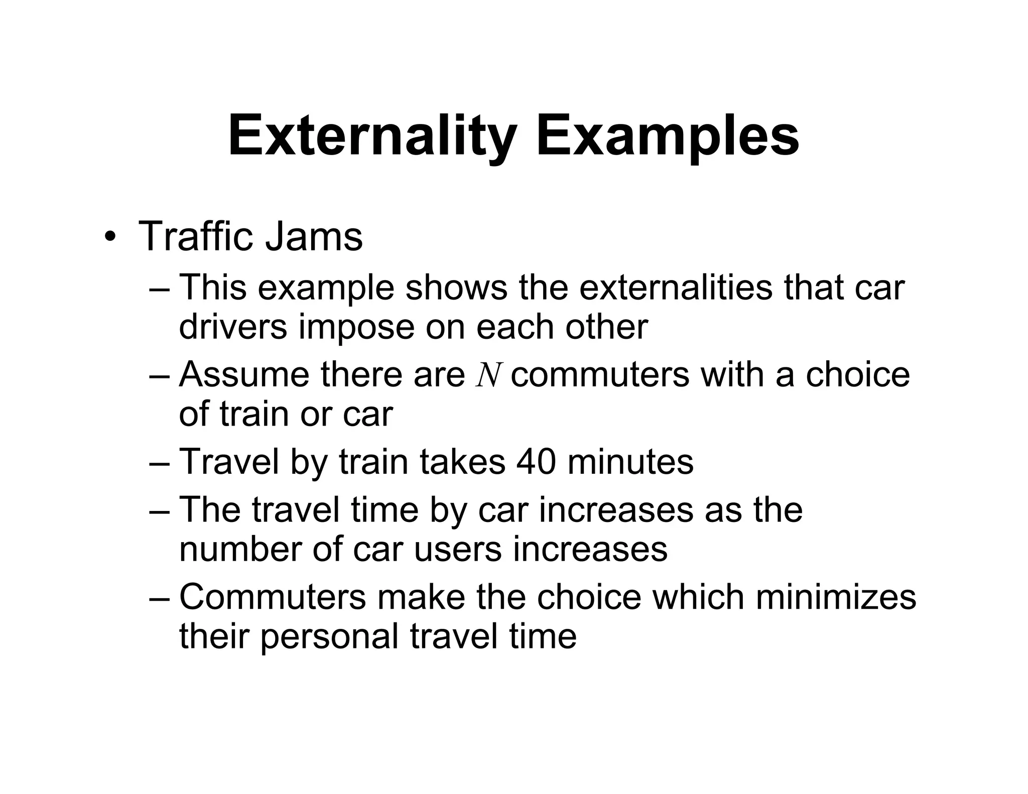 Externality Examples
• Traffic Jams
– This example shows the externalities that car
drivers impose on each other
– Assume there are N commuters with a choice
of train or car
– Travel by train takes 40 minutes
– The travel time by car increases as the
number of car users increases
– Commuters make the choice which minimizes
their personal travel time
 