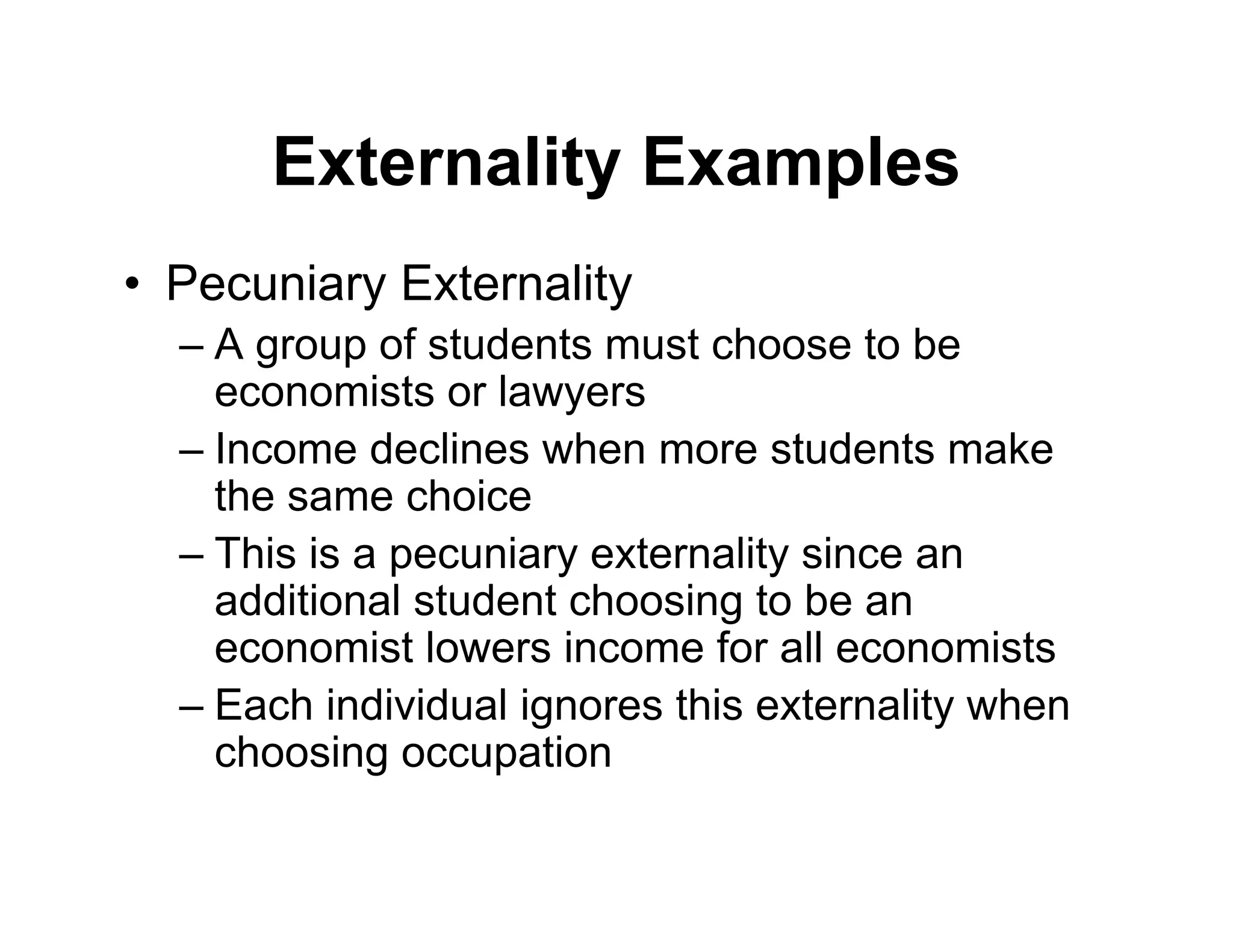 Externality Examples
• Pecuniary Externality
– A group of students must choose to be
economists or lawyers
– Income declines when more students make
the same choice
– This is a pecuniary externality since an
additional student choosing to be an
economist lowers income for all economists
– Each individual ignores this externality when
choosing occupation
 