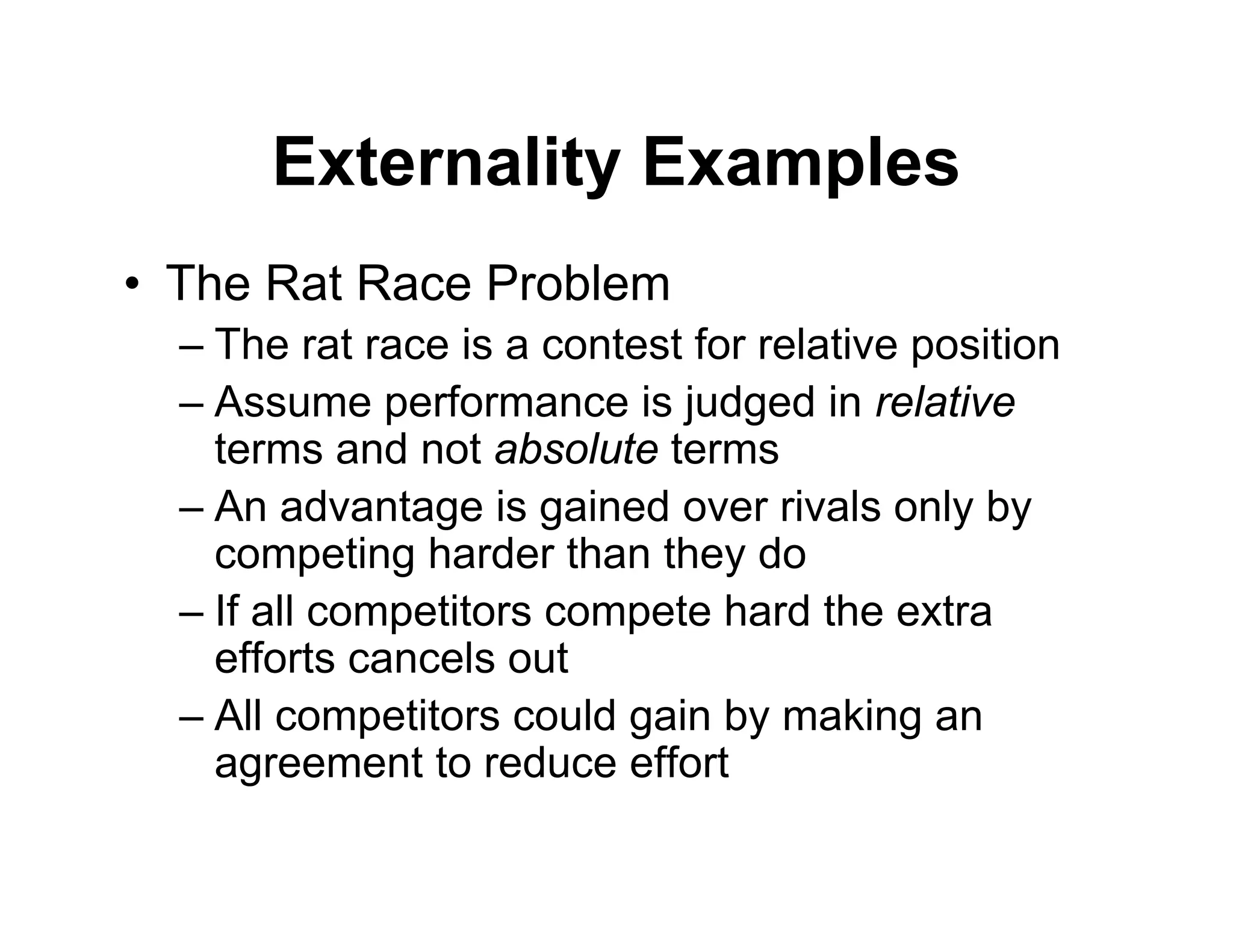 Externality Examples
• The Rat Race Problem
– The rat race is a contest for relative position
– Assume performance is judged in relative
terms and not absolute terms
– An advantage is gained over rivals only by
competing harder than they do
– If all competitors compete hard the extra
efforts cancels out
– All competitors could gain by making an
agreement to reduce effort
 
