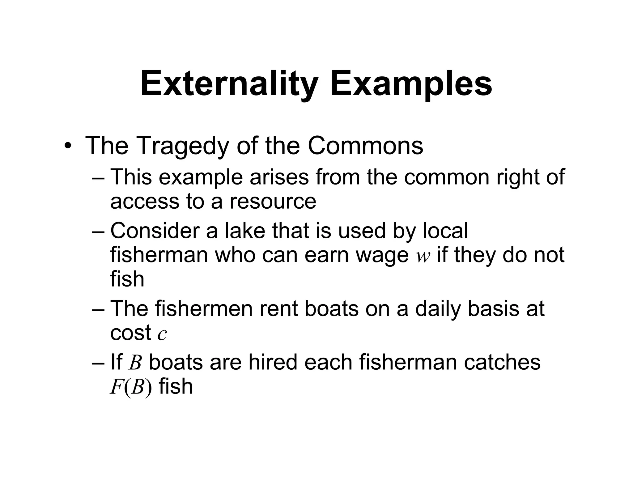 Externality Examples
• The Tragedy of the Commons
– This example arises from the common right of
access to a resource
– Consider a lake that is used by local
fisherman who can earn wage w if they do not
fish
– The fishermen rent boats on a daily basis at
cost c
– If B boats are hired each fisherman catches
F(B) fish
 