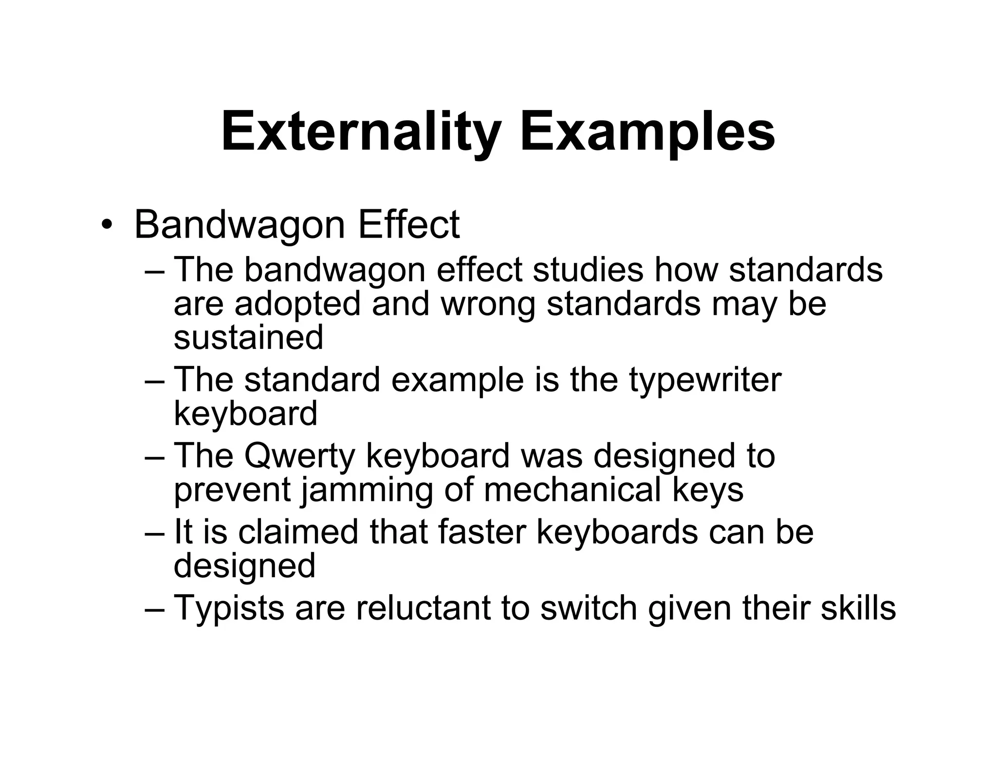 Externality Examples
• Bandwagon Effect
– The bandwagon effect studies how standards
are adopted and wrong standards may be
sustained
– The standard example is the typewriter
keyboard
– The Qwerty keyboard was designed to
prevent jamming of mechanical keys
– It is claimed that faster keyboards can be
designed
– Typists are reluctant to switch given their skills
 