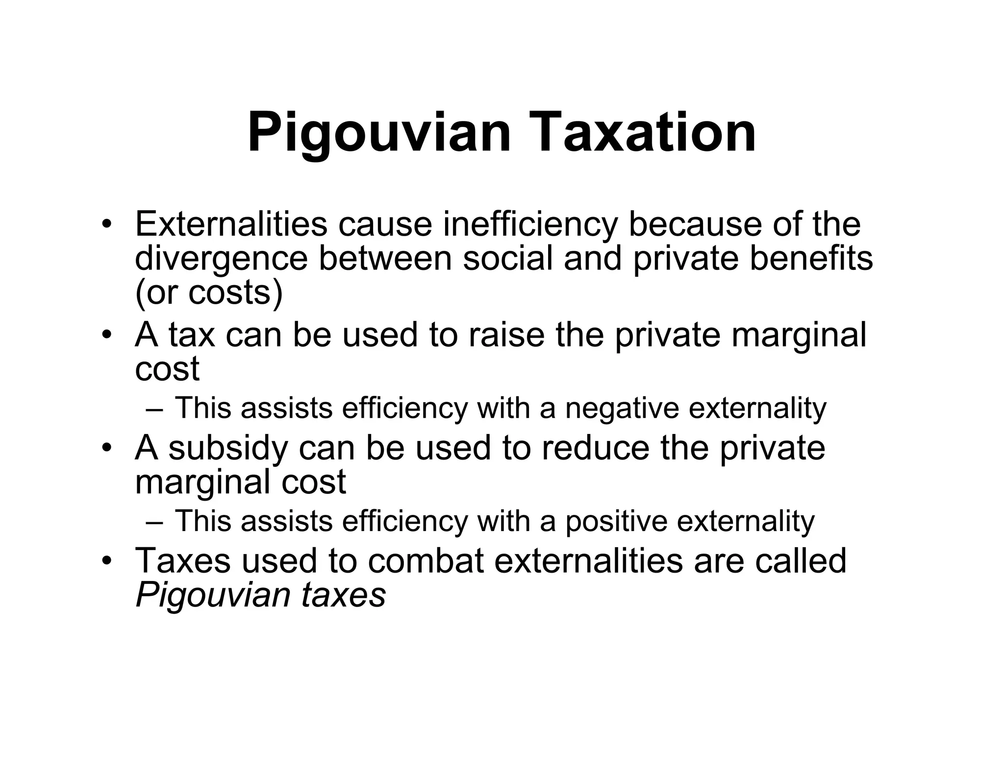 Pigouvian Taxation
• Externalities cause inefficiency because of the
divergence between social and private benefits
(or costs)
• A tax can be used to raise the private marginal
cost
– This assists efficiency with a negative externality
• A subsidy can be used to reduce the private
marginal cost
– This assists efficiency with a positive externality
• Taxes used to combat externalities are called
Pigouvian taxes
 