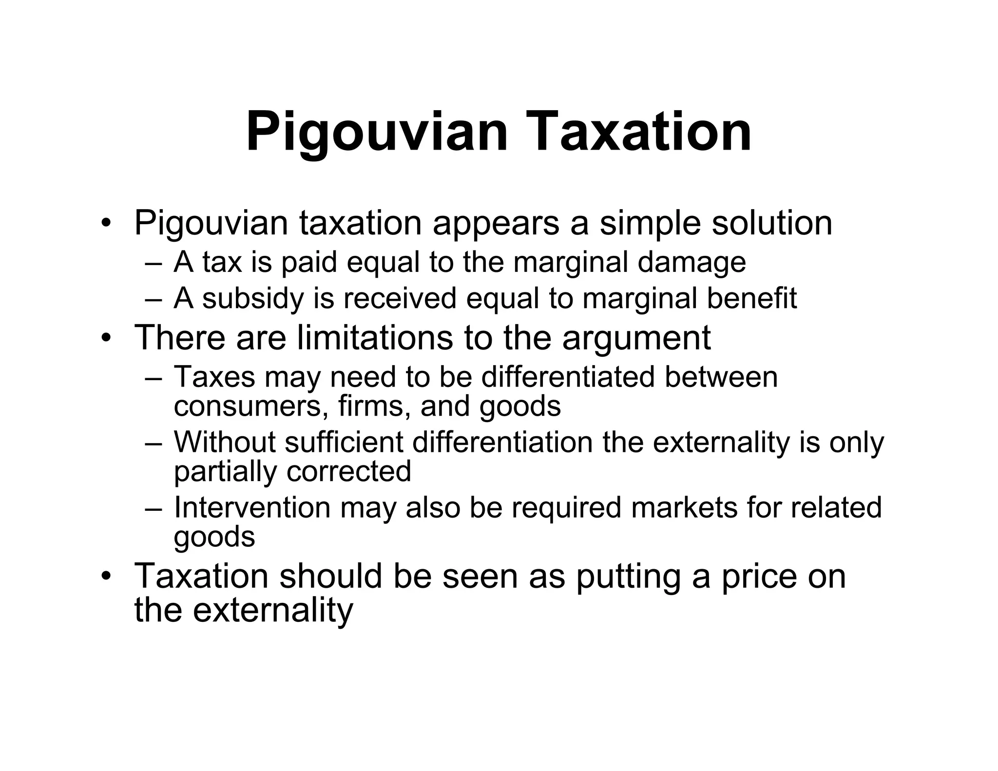 Pigouvian Taxation
• Pigouvian taxation appears a simple solution
– A tax is paid equal to the marginal damage
– A subsidy is received equal to marginal benefit
• There are limitations to the argument
– Taxes may need to be differentiated between
consumers, firms, and goods
– Without sufficient differentiation the externality is only
partially corrected
– Intervention may also be required markets for related
goods
• Taxation should be seen as putting a price on
the externality
 