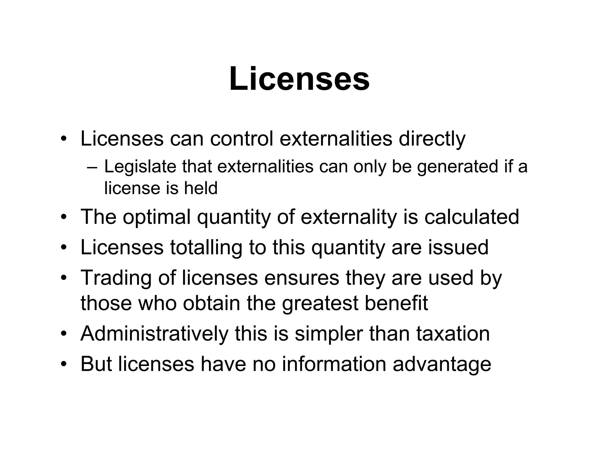 Licenses
• Licenses can control externalities directly
– Legislate that externalities can only be generated if a
license is held
• The optimal quantity of externality is calculated
• Licenses totalling to this quantity are issued
• Trading of licenses ensures they are used by
those who obtain the greatest benefit
• Administratively this is simpler than taxation
• But licenses have no information advantage
 