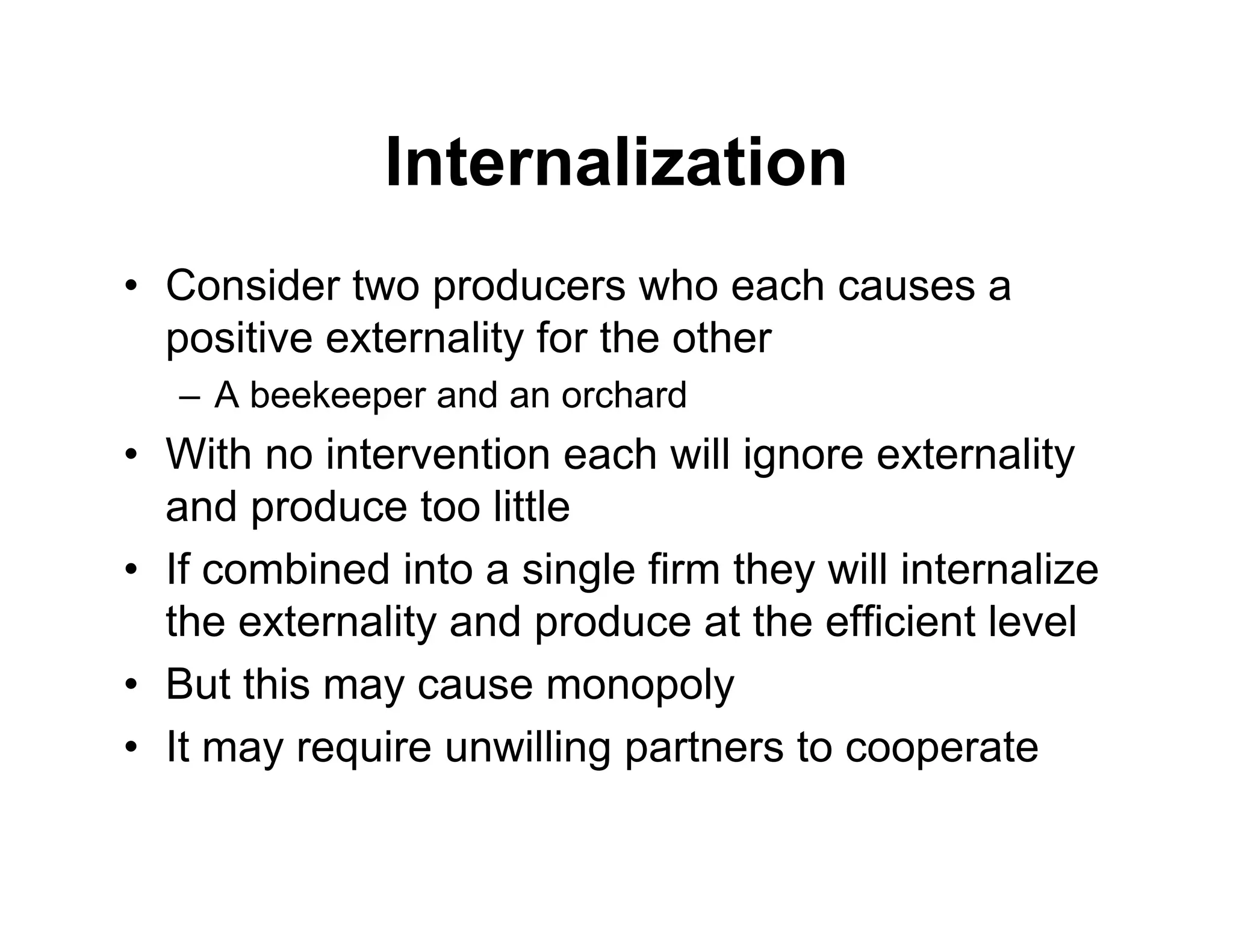 Internalization
• Consider two producers who each causes a
positive externality for the other
– A beekeeper and an orchard
• With no intervention each will ignore externality
and produce too little
• If combined into a single firm they will internalize
the externality and produce at the efficient level
• But this may cause monopoly
• It may require unwilling partners to cooperate
 