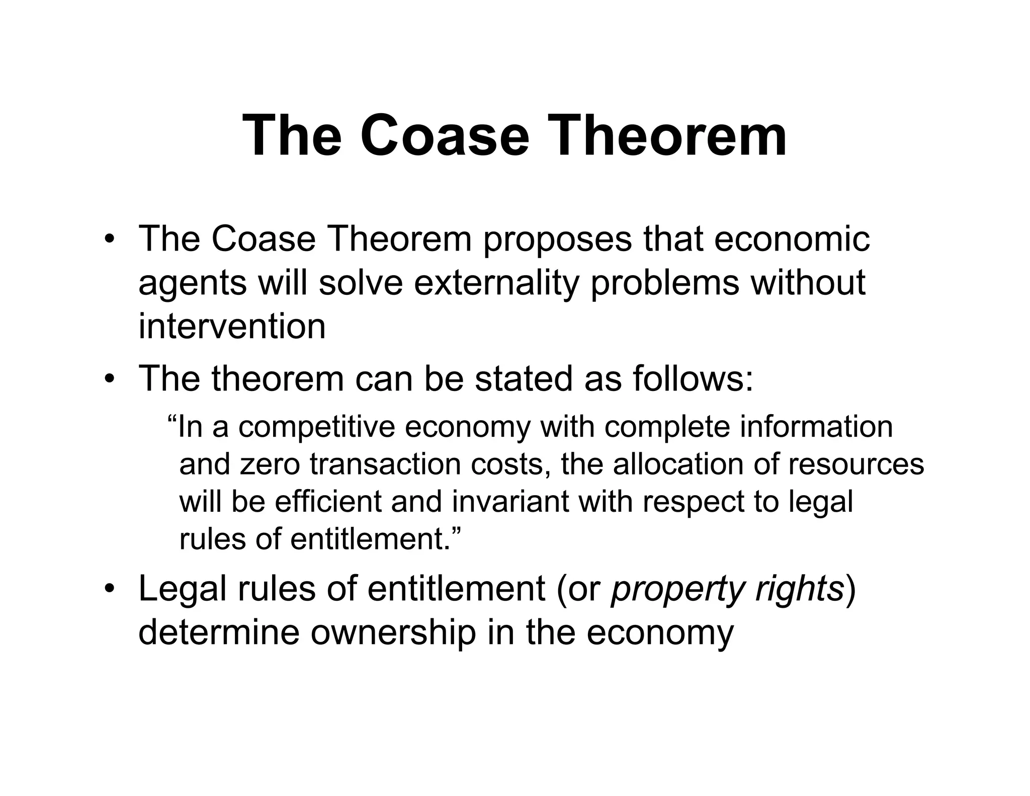 The Coase Theorem
• The Coase Theorem proposes that economic
agents will solve externality problems without
intervention
• The theorem can be stated as follows:
“In a competitive economy with complete information
and zero transaction costs, the allocation of resources
will be efficient and invariant with respect to legal
rules of entitlement.”
• Legal rules of entitlement (or property rights)
determine ownership in the economy
 