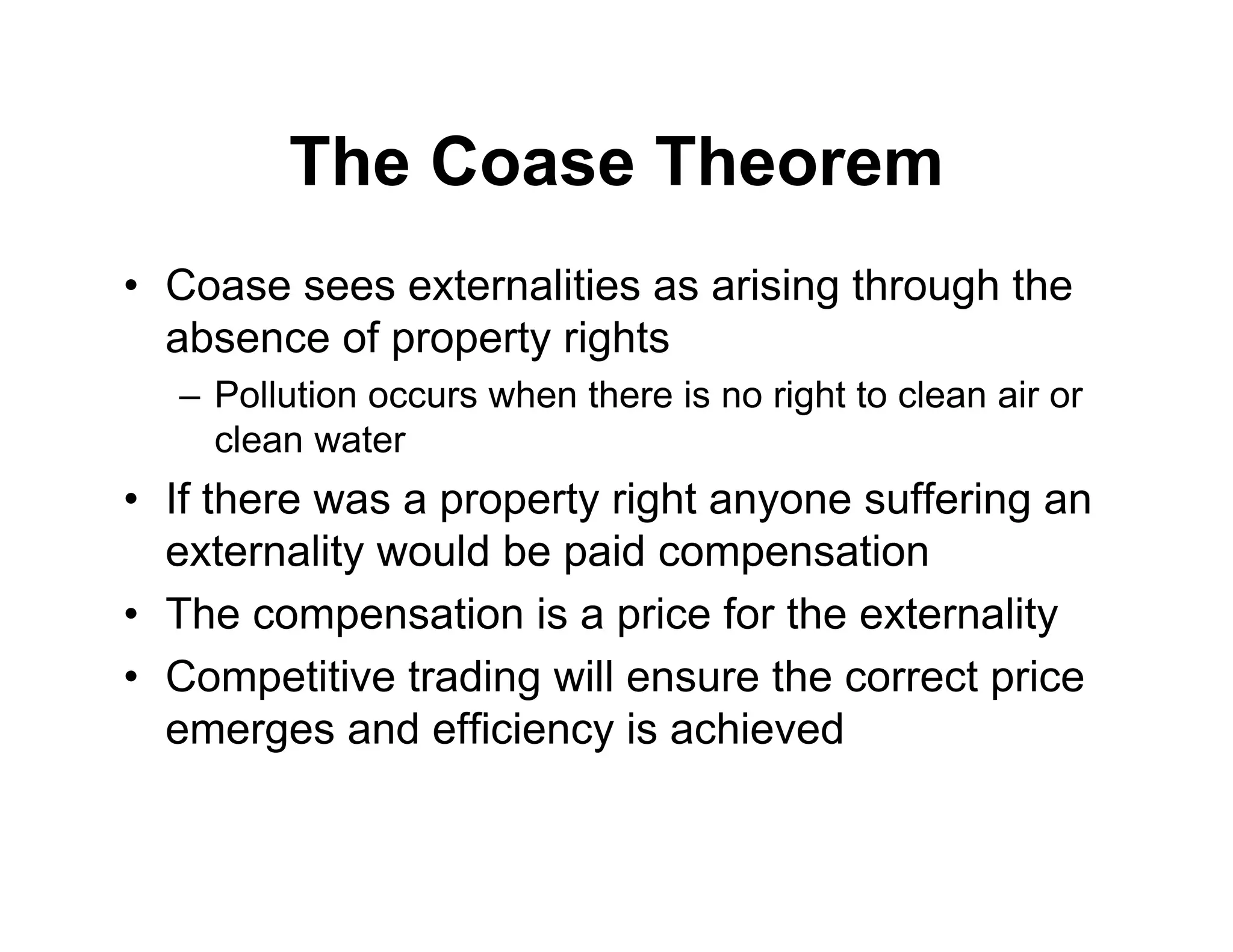 The Coase Theorem
• Coase sees externalities as arising through the
absence of property rights
– Pollution occurs when there is no right to clean air or
clean water
• If there was a property right anyone suffering an
externality would be paid compensation
• The compensation is a price for the externality
• Competitive trading will ensure the correct price
emerges and efficiency is achieved
 