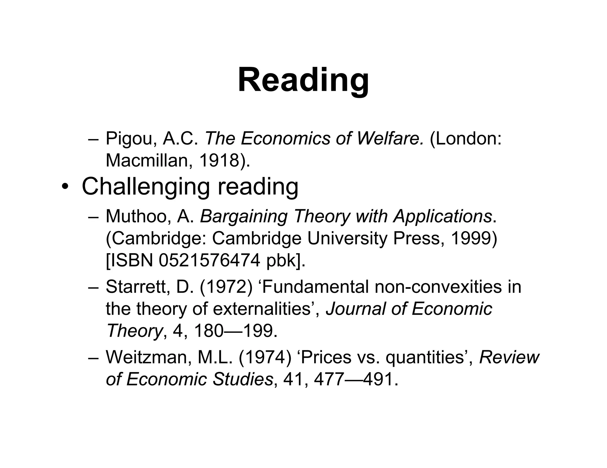 Reading
– Pigou, A.C. The Economics of Welfare. (London:
Macmillan, 1918).
• Challenging reading
– Muthoo, A. Bargaining Theory with Applications.
(Cambridge: Cambridge University Press, 1999)
[ISBN 0521576474 pbk].
– Starrett, D. (1972) ‘Fundamental non-convexities in
the theory of externalities’, Journal of Economic
Theory, 4, 180—199.
– Weitzman, M.L. (1974) ‘Prices vs. quantities’, Review
of Economic Studies, 41, 477—491.
 