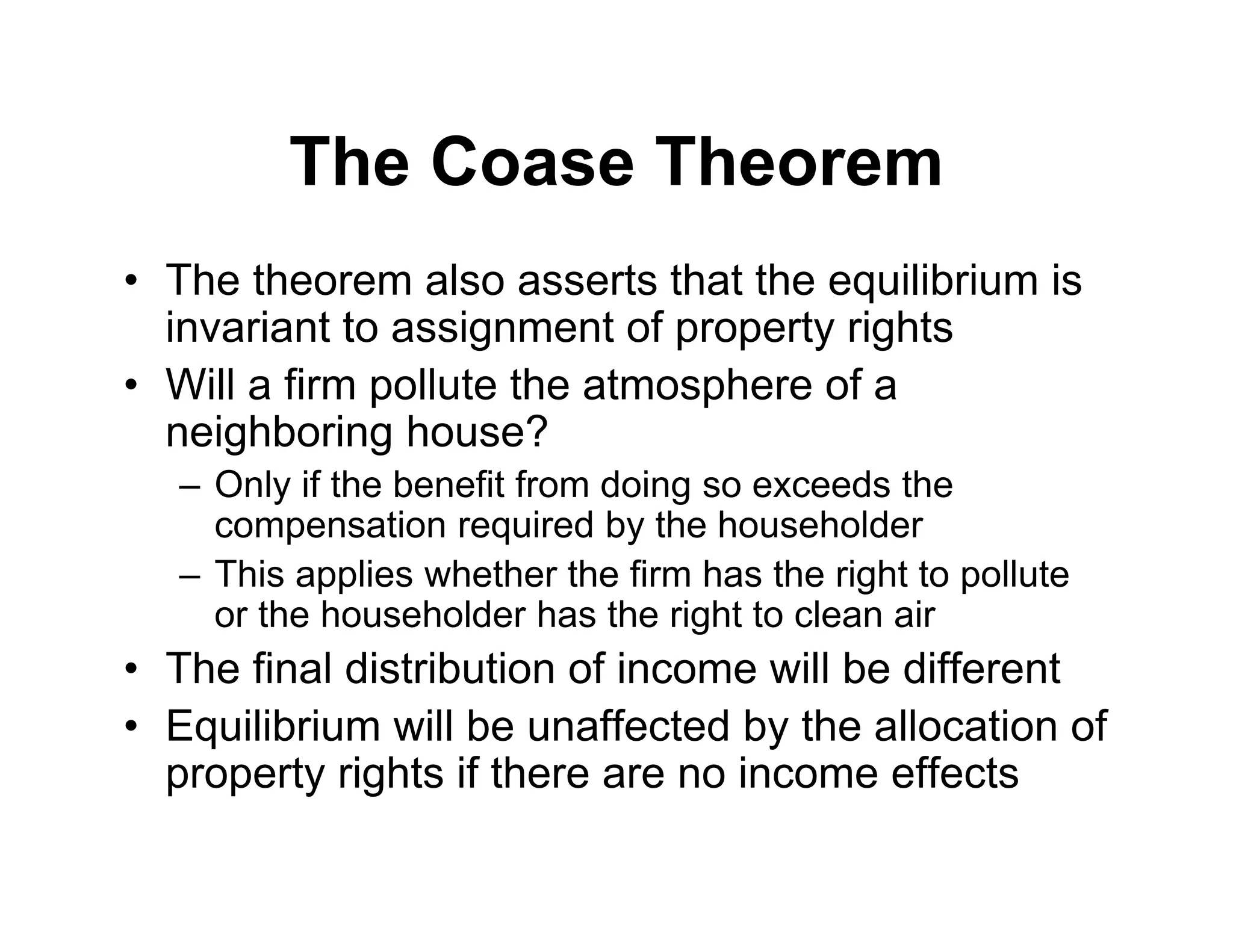 The Coase Theorem
• The theorem also asserts that the equilibrium is
invariant to assignment of property rights
• Will a firm pollute the atmosphere of a
neighboring house?
– Only if the benefit from doing so exceeds the
compensation required by the householder
– This applies whether the firm has the right to pollute
or the householder has the right to clean air
• The final distribution of income will be different
• Equilibrium will be unaffected by the allocation of
property rights if there are no income effects
 