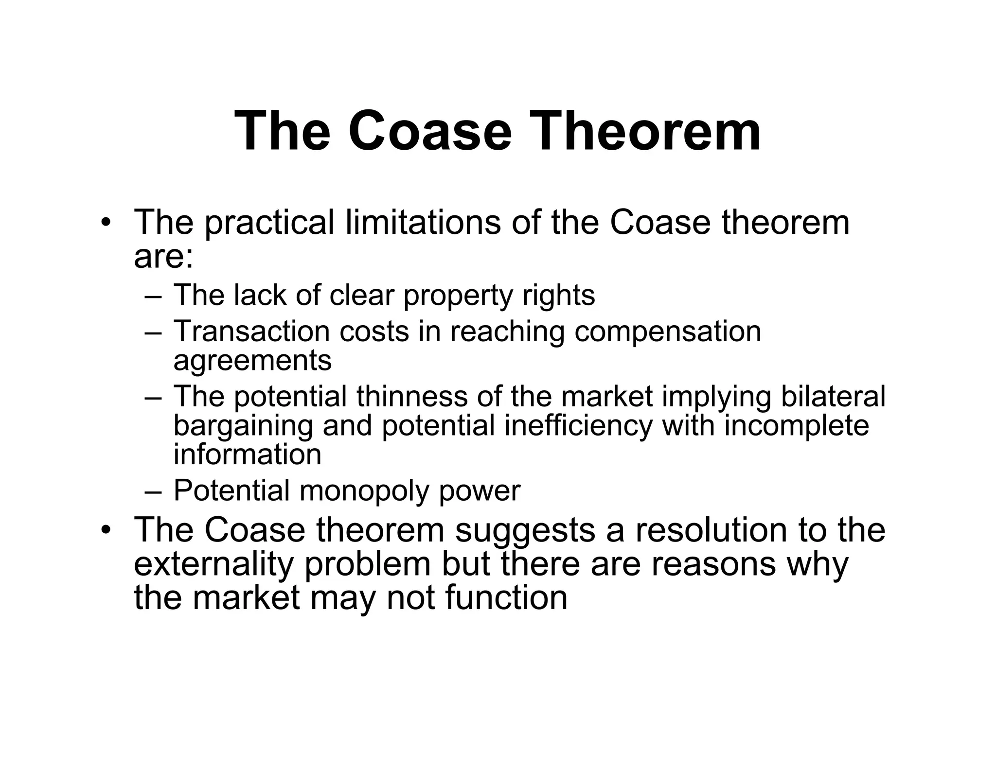 The Coase Theorem
• The practical limitations of the Coase theorem
are:
– The lack of clear property rights
– Transaction costs in reaching compensation
agreements
– The potential thinness of the market implying bilateral
bargaining and potential inefficiency with incomplete
information
– Potential monopoly power
• The Coase theorem suggests a resolution to the
externality problem but there are reasons why
the market may not function
 