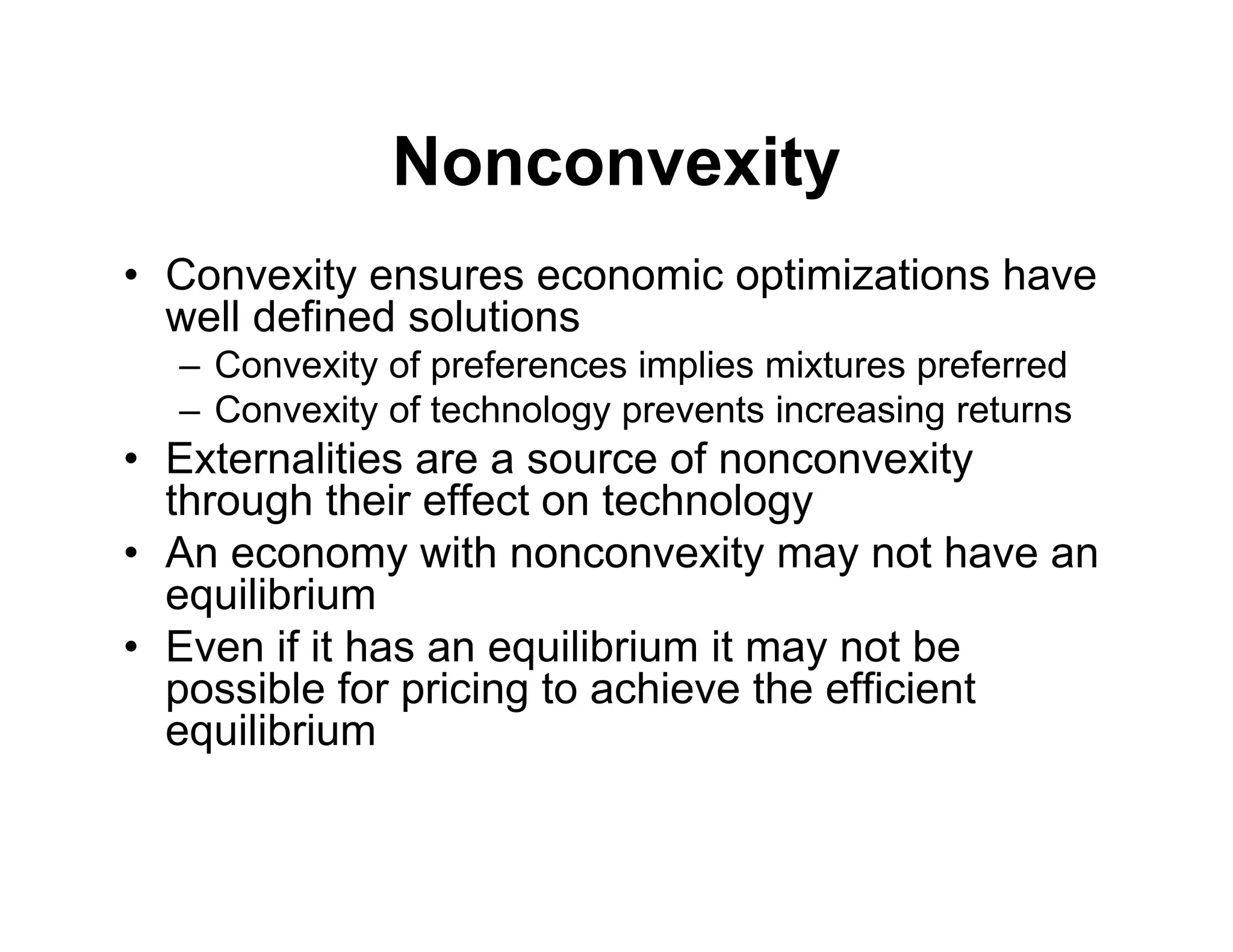Nonconvexity
• Convexity ensures economic optimizations have
well defined solutions
– Convexity of preferences implies mixtures preferred
– Convexity of technology prevents increasing returns
• Externalities are a source of nonconvexity
through their effect on technology
• An economy with nonconvexity may not have an
equilibrium
• Even if it has an equilibrium it may not be
possible for pricing to achieve the efficient
equilibrium
 