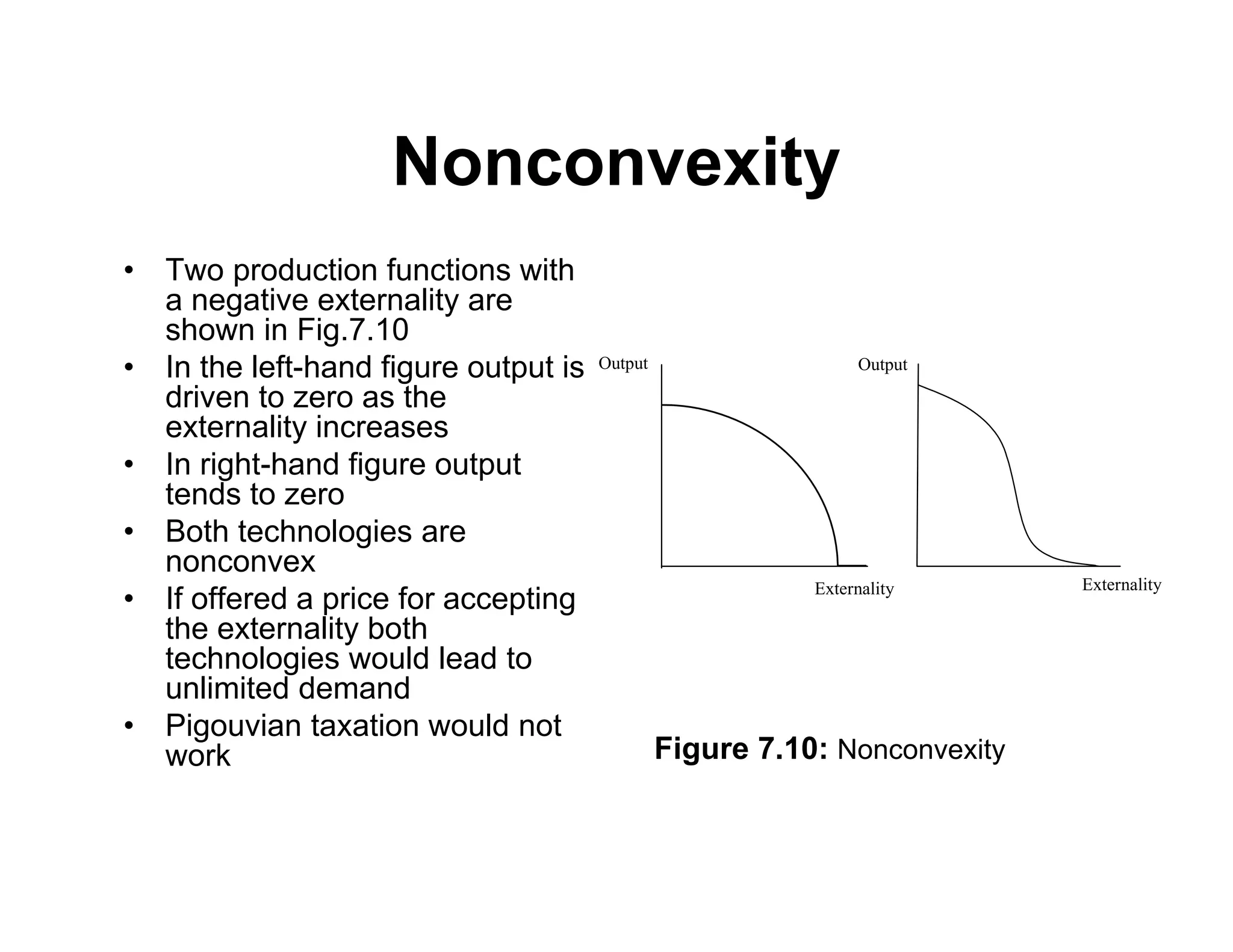 Nonconvexity
• Two production functions with
a negative externality are
shown in Fig.7.10
• In the left-hand figure output is
driven to zero as the
externality increases
• In right-hand figure output
tends to zero
• Both technologies are
nonconvex
• If offered a price for accepting
the externality both
technologies would lead to
unlimited demand
• Pigouvian taxation would not
work
Externality Externality
Output Output
Figure 7.10: Nonconvexity
 