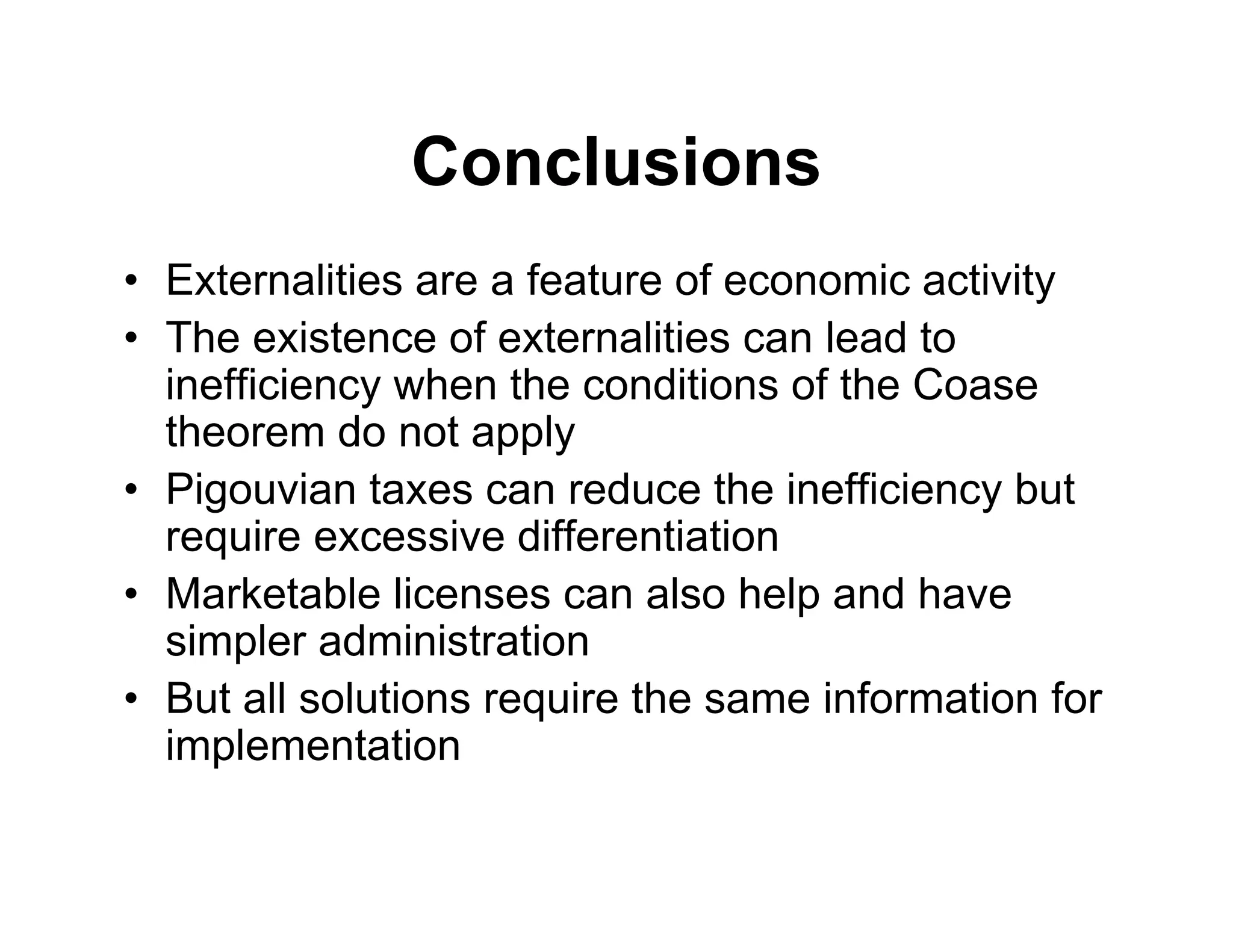 Conclusions
• Externalities are a feature of economic activity
• The existence of externalities can lead to
inefficiency when the conditions of the Coase
theorem do not apply
• Pigouvian taxes can reduce the inefficiency but
require excessive differentiation
• Marketable licenses can also help and have
simpler administration
• But all solutions require the same information for
implementation
 