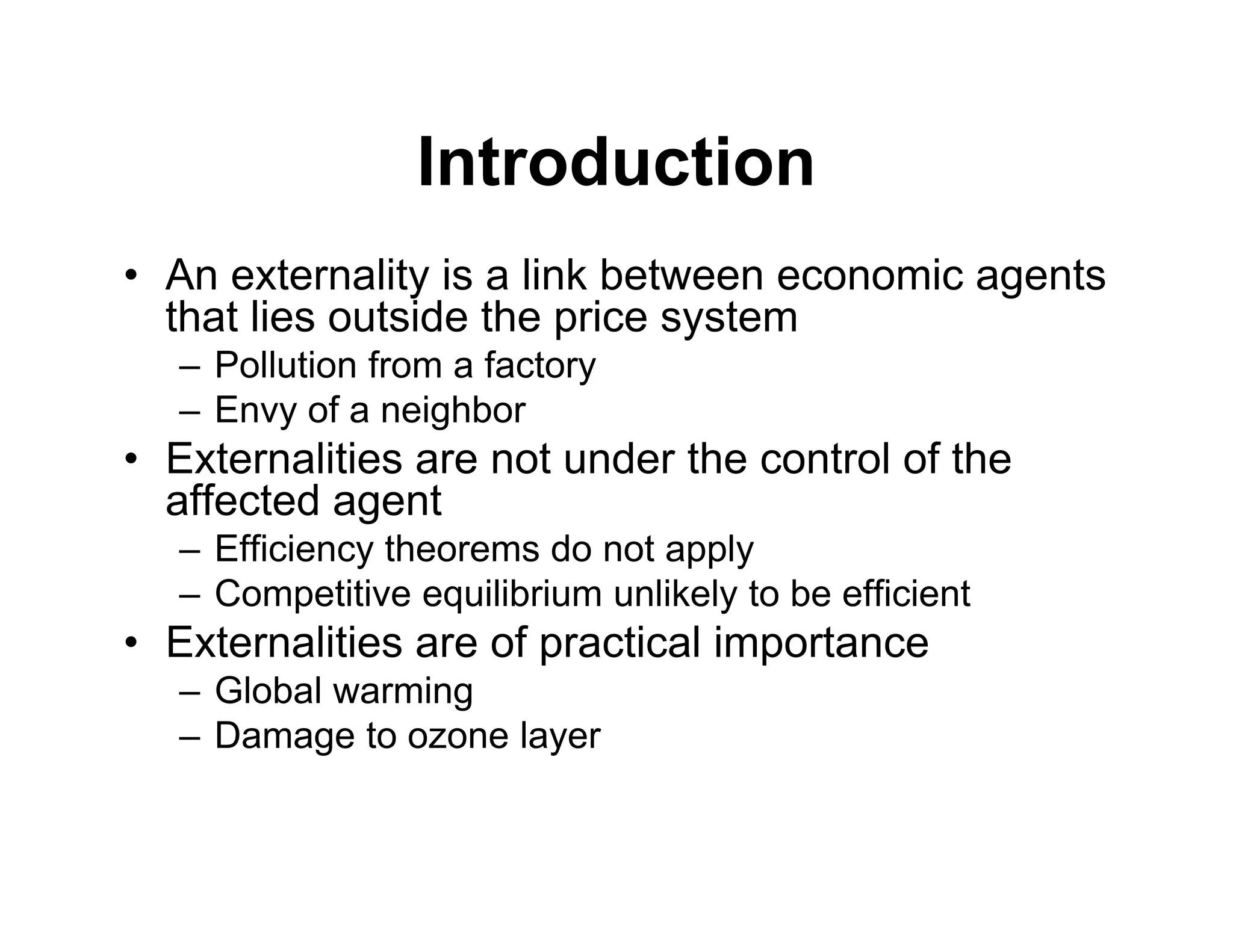 Introduction
• An externality is a link between economic agents
that lies outside the price system
– Pollution from a factory
– Envy of a neighbor
• Externalities are not under the control of the
affected agent
– Efficiency theorems do not apply
– Competitive equilibrium unlikely to be efficient
• Externalities are of practical importance
– Global warming
– Damage to ozone layer
 