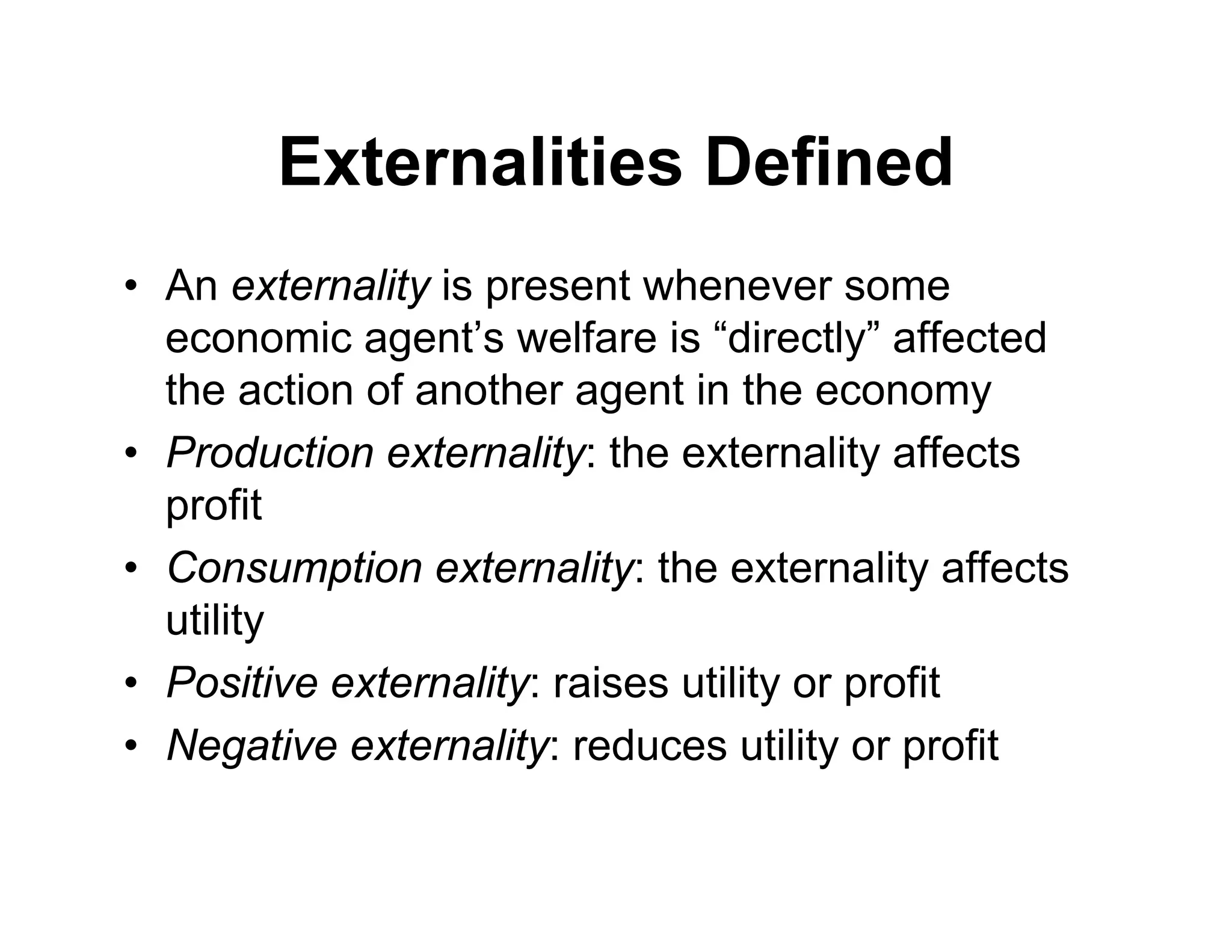 Externalities Defined
• An externality is present whenever some
economic agent’s welfare is “directly” affected
the action of another agent in the economy
• Production externality: the externality affects
profit
• Consumption externality: the externality affects
utility
• Positive externality: raises utility or profit
• Negative externality: reduces utility or profit
 