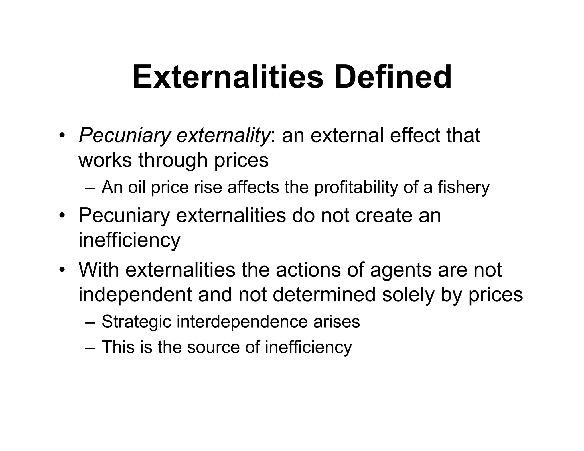 Externalities Defined
• Pecuniary externality: an external effect that
works through prices
– An oil price rise affects the profitability of a fishery
• Pecuniary externalities do not create an
inefficiency
• With externalities the actions of agents are not
independent and not determined solely by prices
– Strategic interdependence arises
– This is the source of inefficiency
 