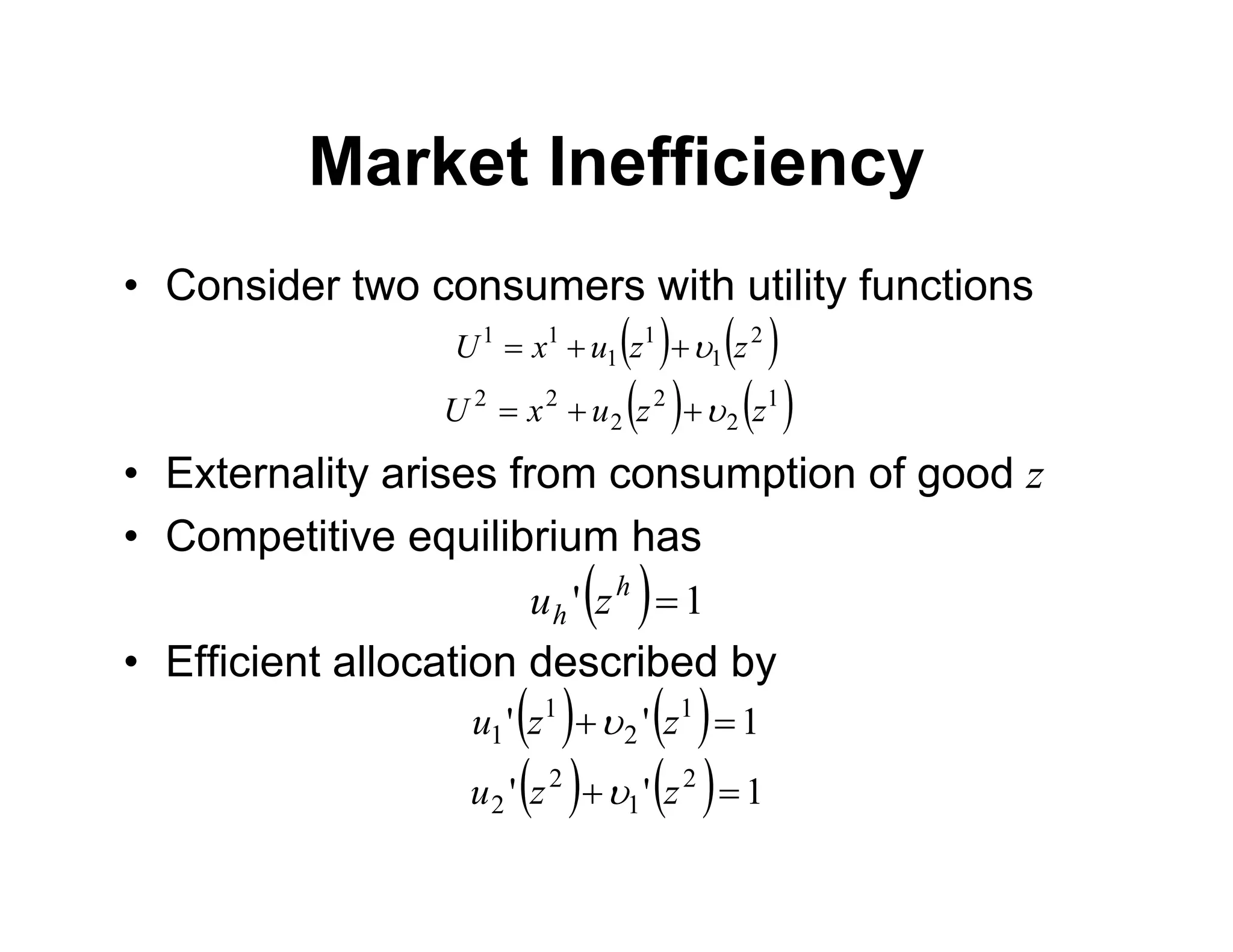 Market Inefficiency
• Consider two consumers with utility functions
• Externality arises from consumption of good z
• Competitive equilibrium has
• Efficient allocation described by
   
2
1
1
1
1
1
z
z
u
x
U 



   
1
2
2
2
2
2
z
z
u
x
U 



  1
' 
h
h z
u
    1
'
' 1
2
1
1 
 z
z
u 
    1
'
' 2
1
2
2 
 z
z
u 
 