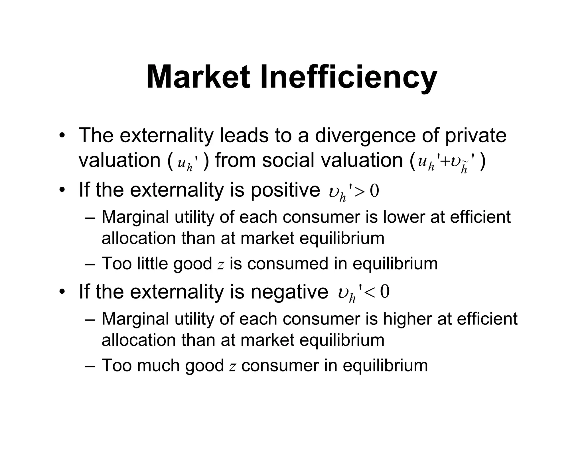 Market Inefficiency
• The externality leads to a divergence of private
valuation ( ) from social valuation ( )
• If the externality is positive
– Marginal utility of each consumer is lower at efficient
allocation than at market equilibrium
– Too little good z is consumed in equilibrium
• If the externality is negative
– Marginal utility of each consumer is higher at efficient
allocation than at market equilibrium
– Too much good z consumer in equilibrium
0
'
h

0
'
h

'
h
u '
' ~
h
h
u 

 