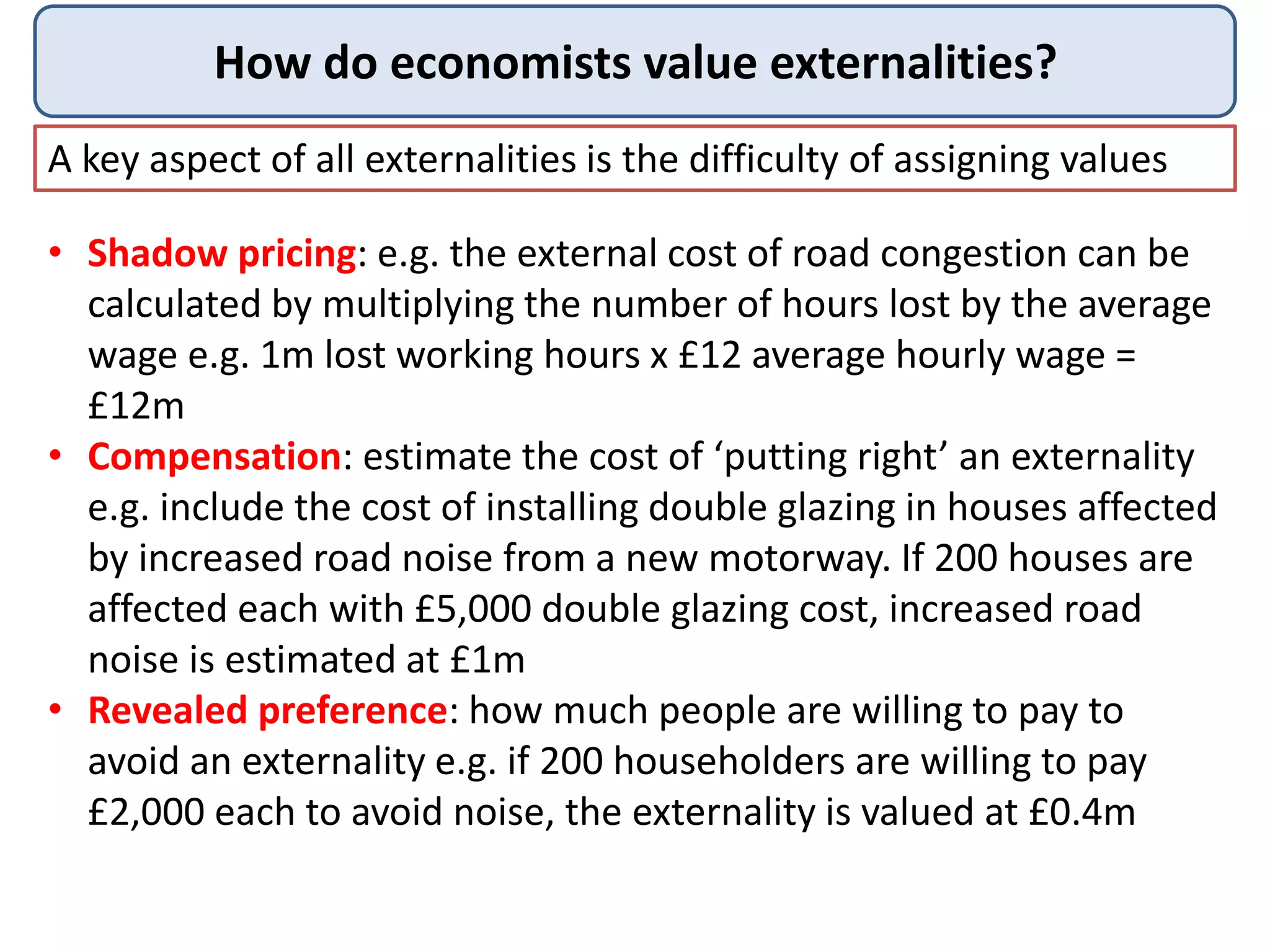 How do economists value externalities?
A key aspect of all externalities is the difficulty of assigning values
• Shadow pricing: e.g. the external cost of road congestion can be
calculated by multiplying the number of hours lost by the average
wage e.g. 1m lost working hours x £12 average hourly wage =
£12m
• Compensation: estimate the cost of ‘putting right’ an externality
e.g. include the cost of installing double glazing in houses affected
by increased road noise from a new motorway. If 200 houses are
affected each with £5,000 double glazing cost, increased road
noise is estimated at £1m
• Revealed preference: how much people are willing to pay to
avoid an externality e.g. if 200 householders are willing to pay
£2,000 each to avoid noise, the externality is valued at £0.4m
 