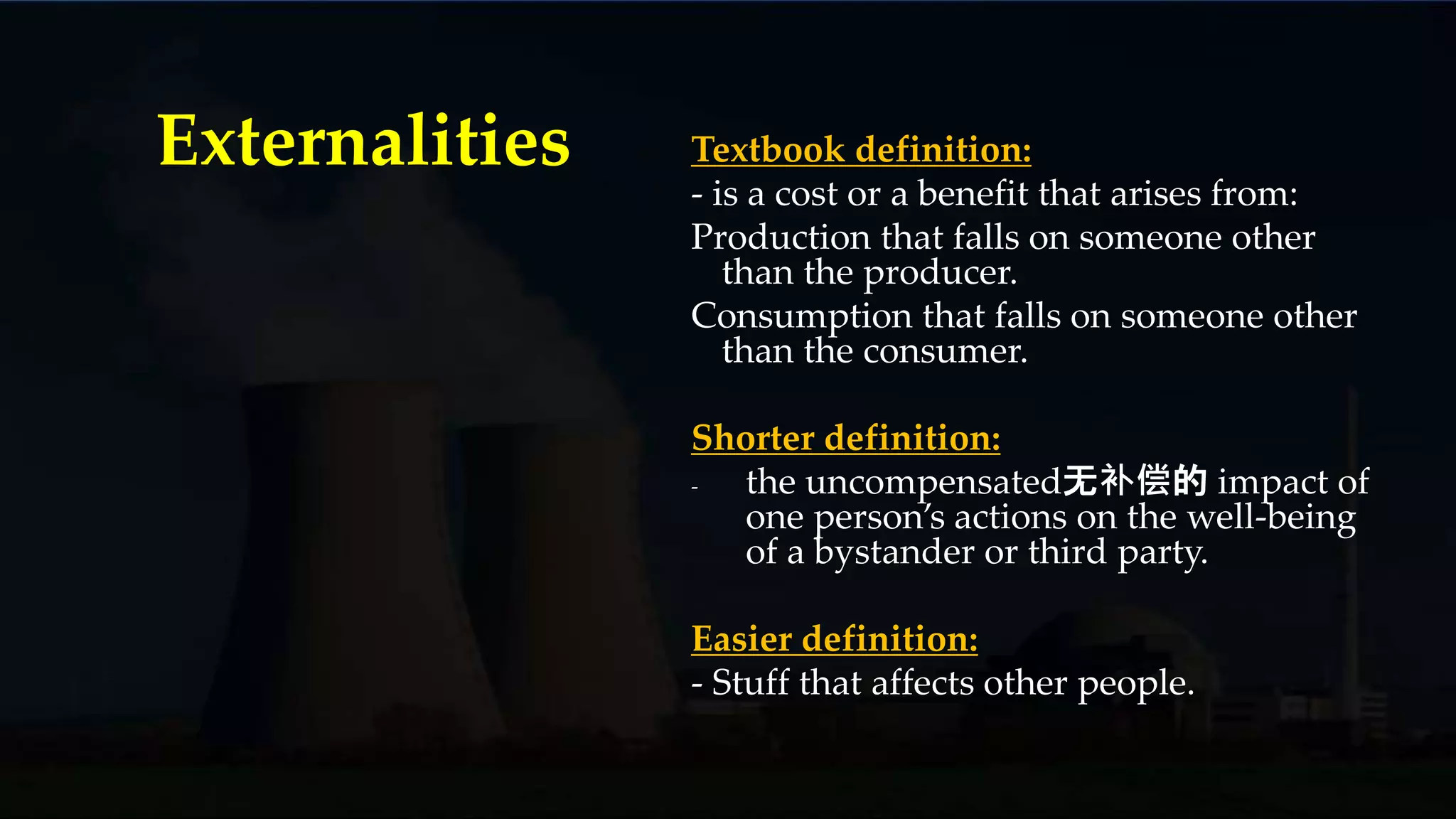 Textbook definition:
- is a cost or a benefit that arises from:
Production that falls on someone other
than the producer.
Consumption that falls on someone other
than the consumer.
Shorter definition:
- the uncompensated无补偿的 impact of
one person’s actions on the well-being
of a bystander or third party.
Easier definition:
- Stuff that affects other people.
Externalities
 