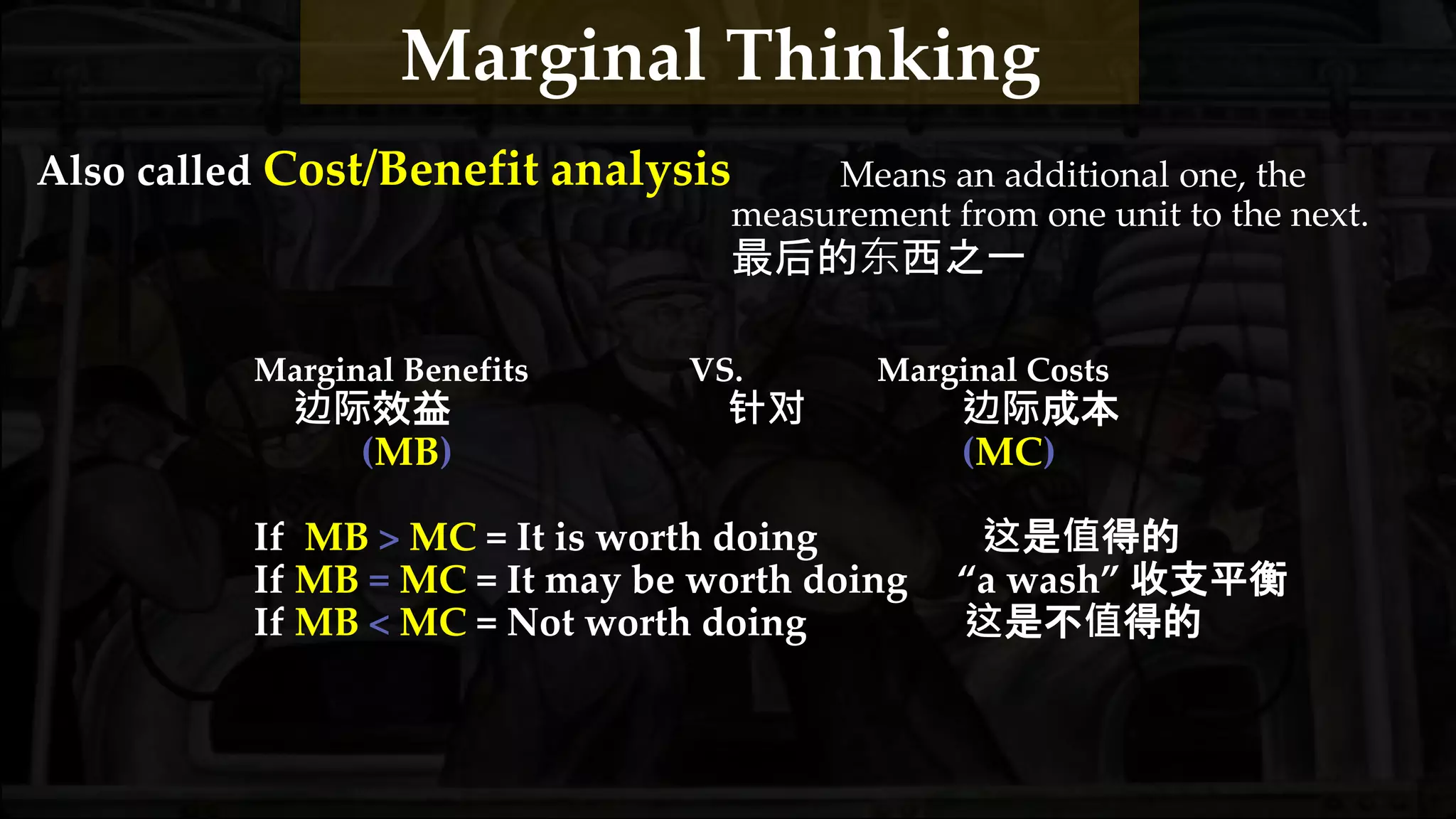 Means an additional one, the
measurement from one unit to the next.
最后的东西之一
Marginal Social Benefits VS. Marginal Social Costs
边际效益 针对 边际成本
(MB) (MC)
If MSB > MSC = It is worth doing 这是值得的
If MSB = MSC = It may be worth doing “a wash” 收支平衡
If MSB < MSC = Not worth doing 这是不值得的
Also called Cost/Benefit analysis
Marginal Thinking
 