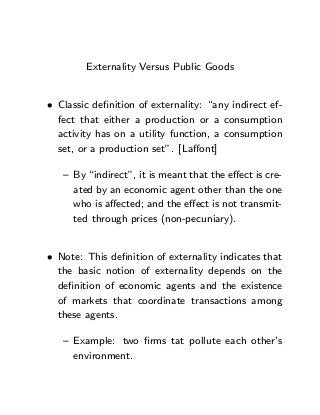 Externality Versus Public Goods


• Classic deﬁnition of externality: “any indirect ef-
  fect that either a production or a consumption
  activity has on a utility function, a consumption
  set, or a production set”. [Laﬀont]

   — By “indirect”, it is meant that the eﬀect is cre-
     ated by an economic agent other than the one
     who is aﬀected; and the eﬀect is not transmit-
     ted through prices (non-pecuniary).


• Note: This deﬁnition of externality indicates that
  the basic notion of externality depends on the
  deﬁnition of economic agents and the existence
  of markets that coordinate transactions among
  these agents.

   — Example: two ﬁrms tat pollute each other’s
     environment.
 