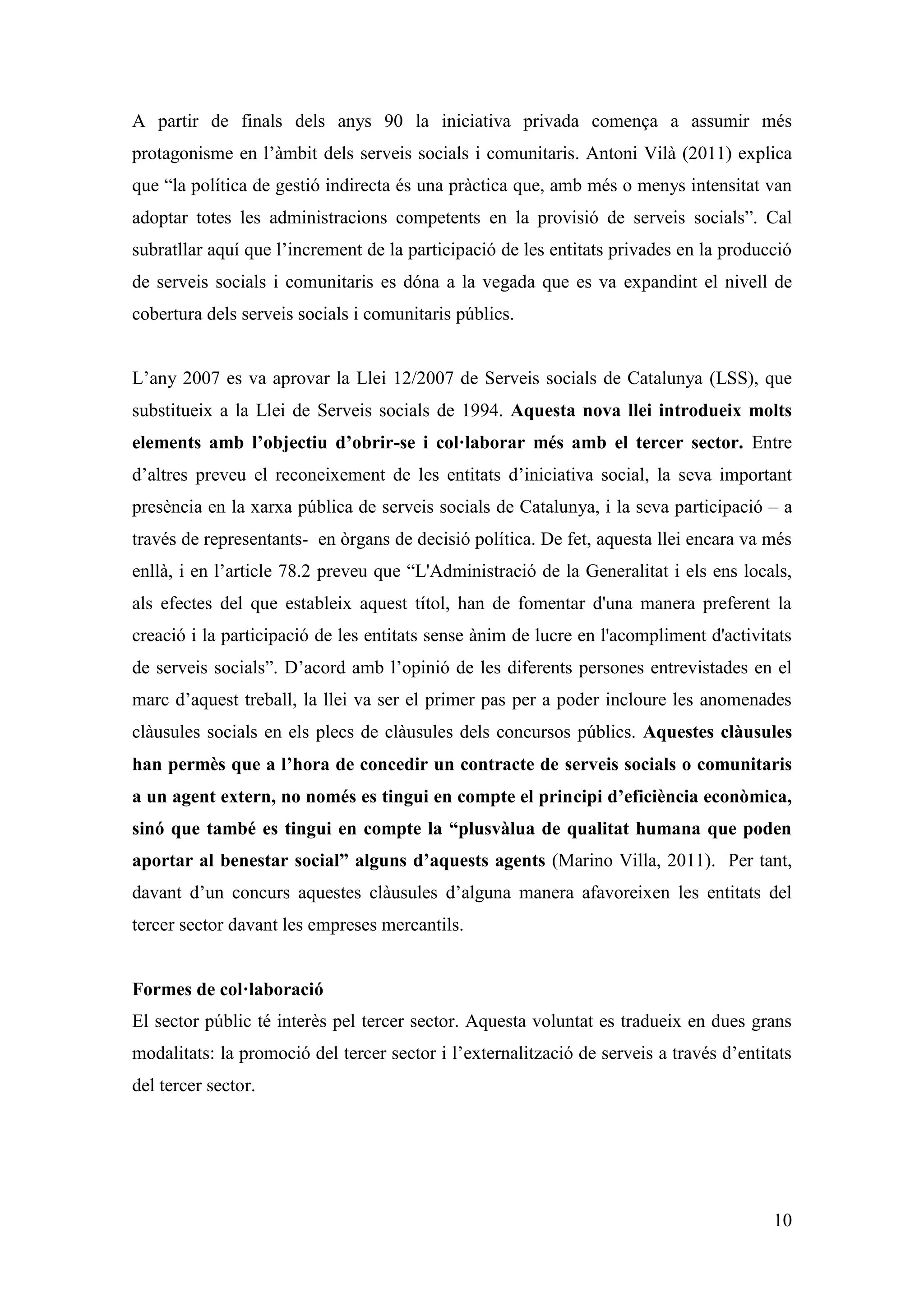 A partir de finals dels anys 90 la iniciativa privada comença a assumir més
protagonisme en l’àmbit dels serveis socials i comunitaris. Antoni Vilà (2011) explica
que “la política de gestió indirecta és una pràctica que, amb més o menys intensitat van
adoptar totes les administracions competents en la provisió de serveis socials”. Cal
subratllar aquí que l’increment de la participació de les entitats privades en la producció
de serveis socials i comunitaris es dóna a la vegada que es va expandint el nivell de
cobertura dels serveis socials i comunitaris públics.


L’any 2007 es va aprovar la Llei 12/2007 de Serveis socials de Catalunya (LSS), que
substitueix a la Llei de Serveis socials de 1994. Aquesta nova llei introdueix molts
elements amb l’objectiu d’obrir-se i col·laborar més amb el tercer sector. Entre
d’altres preveu el reconeixement de les entitats d’iniciativa social, la seva important
presència en la xarxa pública de serveis socials de Catalunya, i la seva participació – a
través de representants- en òrgans de decisió política. De fet, aquesta llei encara va més
enllà, i en l’article 78.2 preveu que “L'Administració de la Generalitat i els ens locals,
als efectes del que estableix aquest títol, han de fomentar d'una manera preferent la
creació i la participació de les entitats sense ànim de lucre en l'acompliment d'activitats
de serveis socials”. D’acord amb l’opinió de les diferents persones entrevistades en el
marc d’aquest treball, la llei va ser el primer pas per a poder incloure les anomenades
clàusules socials en els plecs de clàusules dels concursos públics. Aquestes clàusules
han permès que a l’hora de concedir un contracte de serveis socials o comunitaris
a un agent extern, no només es tingui en compte el principi d’eficiència econòmica,
sinó que també es tingui en compte la “plusvàlua de qualitat humana que poden
aportar al benestar social” alguns d’aquests agents (Marino Villa, 2011). Per tant,
davant d’un concurs aquestes clàusules d’alguna manera afavoreixen les entitats del
tercer sector davant les empreses mercantils.


Formes de col·laboració
El sector públic té interès pel tercer sector. Aquesta voluntat es tradueix en dues grans
modalitats: la promoció del tercer sector i l’externalització de serveis a través d’entitats
del tercer sector.




                                                                                         10
 
