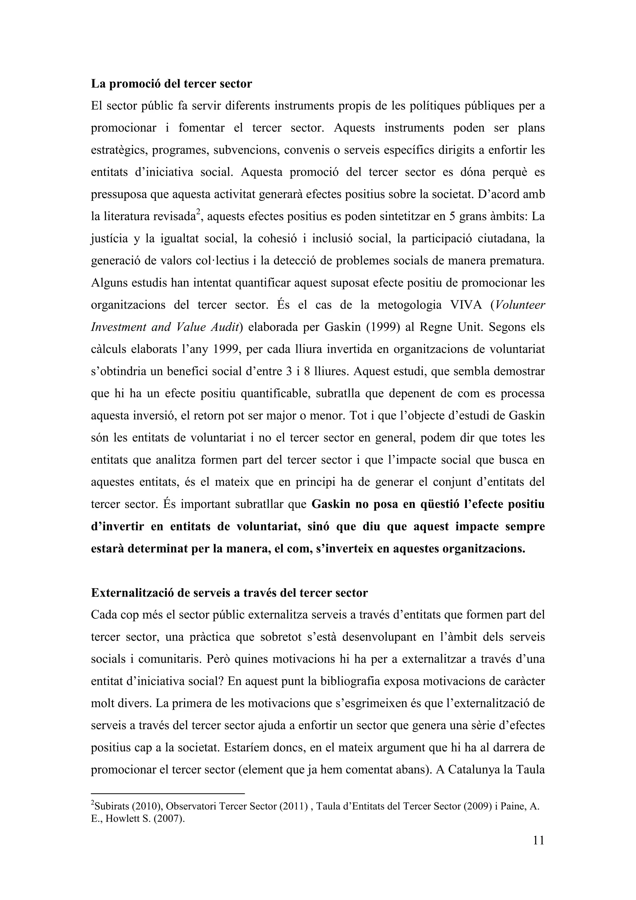 La promoció del tercer sector
El sector públic fa servir diferents instruments propis de les polítiques públiques per a
promocionar i fomentar el tercer sector. Aquests instruments poden ser plans
estratègics, programes, subvencions, convenis o serveis específics dirigits a enfortir les
entitats d’iniciativa social. Aquesta promoció del tercer sector es dóna perquè es
pressuposa que aquesta activitat generarà efectes positius sobre la societat. D’acord amb
la literatura revisada2, aquests efectes positius es poden sintetitzar en 5 grans àmbits: La
justícia y la igualtat social, la cohesió i inclusió social, la participació ciutadana, la
generació de valors col·lectius i la detecció de problemes socials de manera prematura.
Alguns estudis han intentat quantificar aquest suposat efecte positiu de promocionar les
organitzacions del tercer sector. És el cas de la metogologia VIVA (Volunteer
Investment and Value Audit) elaborada per Gaskin (1999) al Regne Unit. Segons els
càlculs elaborats l’any 1999, per cada lliura invertida en organitzacions de voluntariat
s’obtindria un benefici social d’entre 3 i 8 lliures. Aquest estudi, que sembla demostrar
que hi ha un efecte positiu quantificable, subratlla que depenent de com es processa
aquesta inversió, el retorn pot ser major o menor. Tot i que l’objecte d’estudi de Gaskin
són les entitats de voluntariat i no el tercer sector en general, podem dir que totes les
entitats que analitza formen part del tercer sector i que l’impacte social que busca en
aquestes entitats, és el mateix que en principi ha de generar el conjunt d’entitats del
tercer sector. És important subratllar que Gaskin no posa en qüestió l’efecte positiu
d’invertir en entitats de voluntariat, sinó que diu que aquest impacte sempre
estarà determinat per la manera, el com, s’inverteix en aquestes organitzacions.


Externalització de serveis a través del tercer sector
Cada cop més el sector públic externalitza serveis a través d’entitats que formen part del
tercer sector, una pràctica que sobretot s’està desenvolupant en l’àmbit dels serveis
socials i comunitaris. Però quines motivacions hi ha per a externalitzar a través d’una
entitat d’iniciativa social? En aquest punt la bibliografia exposa motivacions de caràcter
molt divers. La primera de les motivacions que s’esgrimeixen és que l’externalització de
serveis a través del tercer sector ajuda a enfortir un sector que genera una sèrie d’efectes
positius cap a la societat. Estaríem doncs, en el mateix argument que hi ha al darrera de
promocionar el tercer sector (element que ja hem comentat abans). A Catalunya la Taula

2
 Subirats (2010), Observatori Tercer Sector (2011) , Taula d’Entitats del Tercer Sector (2009) i Paine, A.
E., Howlett S. (2007).

                                                                                                        11
 